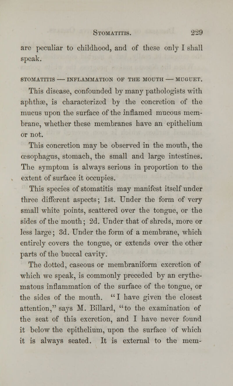 are peculiar to childhood, and of these only I shall speak. STOMATITIS INFLAMMATION OF THE MOUTH MUGUET. This disease, confounded by man}' pathologists with aphthae, is characterized by the concretion of the mucus upon the surface of the inflamed mucous mem- brane, whether these membranes have an epithelium or not. This concretion may be observed in the mouth, the oesophagus, stomach, the small and large intestines. The symptom is always serious in proportion to the extent of surface it occupies. This species of stomatitis may manifest itself under three different aspects; 1st. Under the form of very small white points, scattered over the tongue, or the sides of the mouth; 2d. Under that of shreds, more or less large; 3d. Under the form of a membrane, which entirely covers the tongue, or extends over the other parts of the buccal cavity. The dotted, caseous or membraniform excretion of which we speak, is commonly preceded by an erythe- matous inflammation of the surface of the tongue, or the sides of the mouth. I have given the closest attention, says M. Billard, to the examination of the seat of this excretion, and I have never found it below the epithelium, upon the surface of which it is always seated. It is external to the mem-