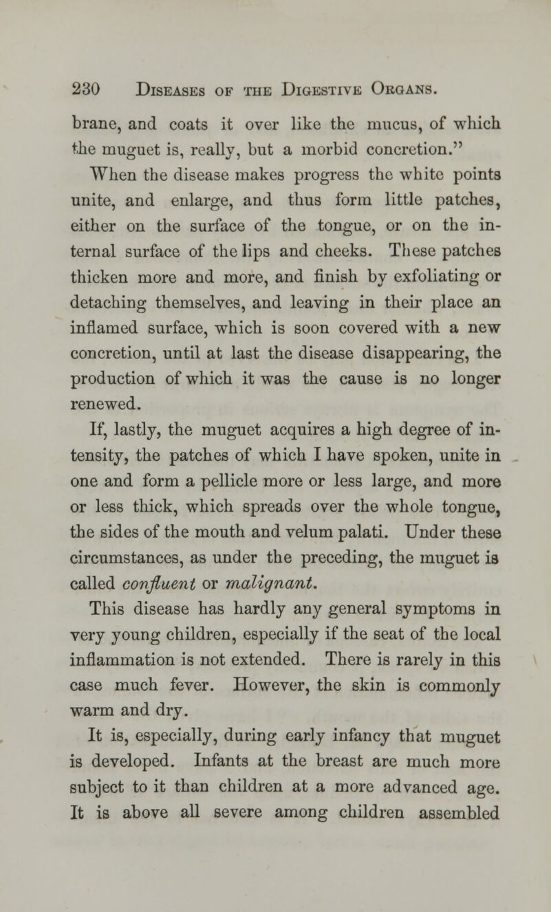 brane, and coats it over like the mucus, of which the muguet is, really, but a morbid concretion. When the disease makes progress the white points unite, and enlarge, and thus form little patches, either on the surface of the tongue, or on the in- ternal surface of the lips and cheeks. These patches thicken more and more, and finish by exfoliating or detaching themselves, and leaving in their place an inflamed surface, which is soon covered with a new concretion, until at last the disease disappearing, the production of which it was the cause is no longer renewed. If, lastly, the muguet acquires a high degree of in- tensity, the patches of which I have spoken, unite in one and form a pellicle more or less large, and more or less thick, which spreads over the whole tongue, the sides of the mouth and velum palati. Under these circumstances, as under the preceding, the muguet is called confluent or malignant. This disease has hardly any general symptoms in very young children, especially if the seat of the local inflammation is not extended. There is rarely in this case much fever. However, the skin is commonly warm and dry. It is, especially, during early infancy that muguet is developed. Infants at the breast are much more subject to it than children at a more advanced age. It is above all severe among children assembled