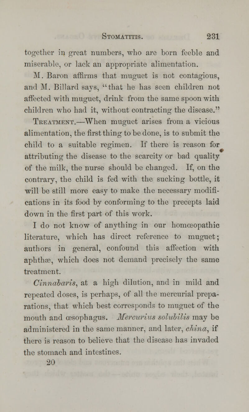 together in great numbers, who are born feeble and miserable, or lack an appropriate alimentation. M. Baron affirms that muguet is not contagious, and M. Billard says, that he has seen children not affected with muguet, drink from the same spoon with children who had it, without contracting the disease. Treatment.—When muguet arises from a vicious alimentation, the first thing to be done, is to submit the child to a suitable regimen. If there is reason for attributing the disease to the scarcity or bad quality of the milk, the nurse should be changed. If, on the contrary, the child is fed with the sucking bottle, it will be still more easy to make the necessary modifi- cations in its food by conforming to the precepts laid down in the first part of this work. I do not know of anything in our homoeopathic literature, which has direct reference to muguet; authors in general, confound this affection with aphthae, which does not demand precisely the same treatment. Cinnabaris, at a high dilution, and in mild and repeated doses, is perhaps, of all the mercurial prepa- rations, that which best corresponds to muguet of the mouth and oesophagus. Mercurius solubilis may be administered in the same manner, and later, china, if there is reason to believe that the disease has invaded the stomach and intestines. 20