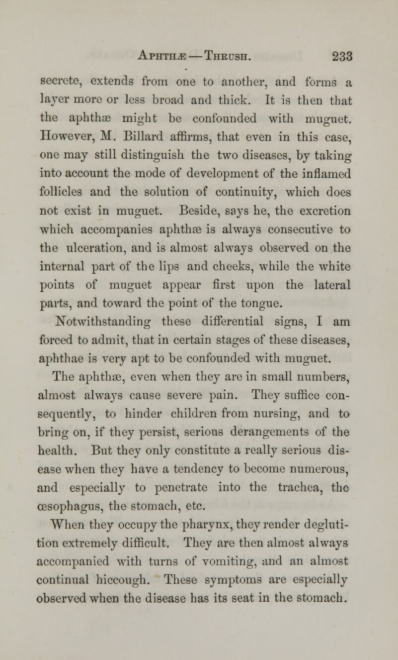 secrete, extends from one to another, and forms a layer more or less broad and thick. It is then that the aphthae might be confounded with muguet. However, M. Billard affirms, that even in this case, one may still distinguish the two diseases, by taking into account the mode of development of the inflamed follicles and the solution of continuity, which does not exist in muguet. Beside, says he, the excretion which accompanies aphthae is always consecutive to the ulceration, and is almost always observed on the internal part of the lips and cheeks, while the white points of muguet appear first upon the lateral parts, and toward the point of the tongue. Notwithstanding these differential signs, I am forced to admit, that in certain stages of these diseases, aphthae is very apt to be confounded with muguet. The aphthae, even when they are in small numbers, almost always cause severe pain. They suffice con- sequently, to hinder children from nursing, and to bring on, if they persist, serious derangements of the health. But they only constitute a really serious dis- ease when they have a tendency to become numerous, and especially to penetrate into the trachea, the oesophagus, the stomach, etc. When they occupy the pharynx, they render degluti- tion extremely difficult. They are then almost always accompanied with turns of vomiting, and an almost continual hiccough. These symptoms are especially observed when the disease has its seat in the stomach.