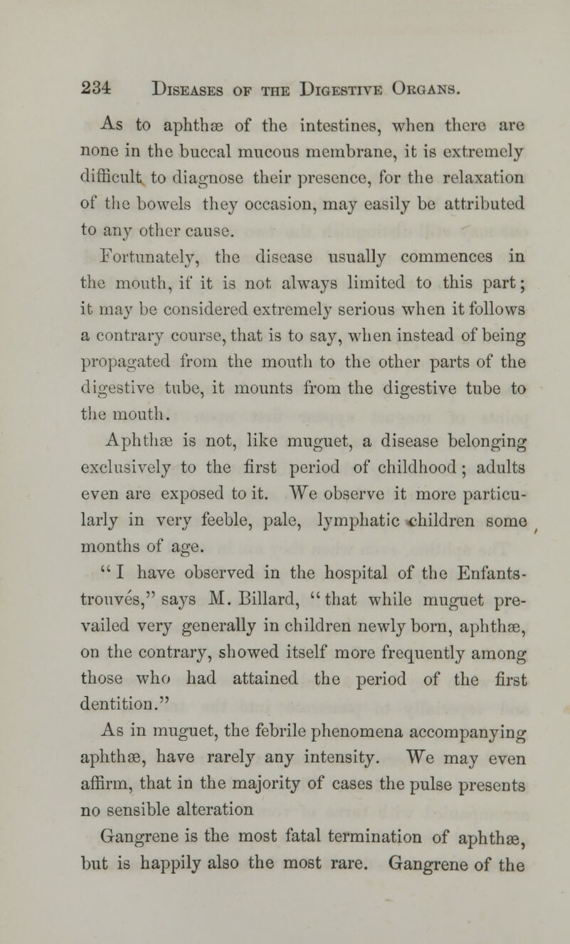 As to aphthae of the intestines, when there arc none in the buccal raucous membrane, it is extremely difficult to diagnose their presence, for the relaxation of the bowels they occasion, may easily be attributed to any other cause. Fortunately, the disease usually commences in the mouth, if it is not always limited to this part; it may be considered extremely serious when it follows a contrary course, that is to say, when instead of being propagated from the mouth to the other parts of the digestive tube, it mounts from the digestive tube to the mouth. Aphthae is not, like muguet, a disease belonging exclusively to the first period of childhood ; adults even are exposed to it. We observe it more particu- larly in very feeble, pale, lymphatic children some months of age.  I have observed in the hospital of the Enfants- trouves, says M. Billard, that while muguet pre- vailed very generally in children newly born, aphthae, on the contrary, showed itself more frequently among those who had attained the period of the first dentition. As in muguet, the febrile phenomena accompanying aphthae, have rarely any intensity. We may even affirm, that in the majority of cases the pulse presents no sensible alteration Gangrene is the most fatal termination of aphthae, but is happily also the most rare. Gangrene of the