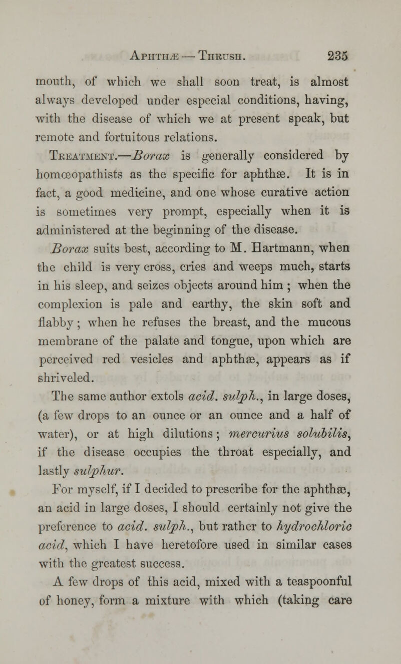 mouth, of which we shall soon treat, is almost always developed under especial conditions, having, with the disease of which we at present speak, but remote and fortuitous relations. Treatment.—Borax is generally considered by homceopathists as the specific for aphthae. It is in fact, a good medicine, and one whose curative action is sometimes very prompt, especially when it is administered at the beginning of the disease. Borax suits best, according to M. Hartmann, when the child is very cross, cries and weeps much, starts in his sleep, and seizes objects around him ; when the complexion is pale and earthy, the skin soft and flabby; when he refuses the breast, and the mucous membrane of the palate and tongue, upon which are perceived red vesicles and aphthae, appears as if shriveled. The same author extols acid. sulph., in large doses, (a few drops to an ounce or an ounce and a half of water), or at high dilutions; mercurius solubilis, if the disease occupies the throat especially, and lastly sulphur. For myself, if I decided to prescribe for the aphthae, an acid in large doses, I should certainly not give the preference to acid, sulph., but rather to hydrochloric acid, which I have heretofore used in similar cases with the greatest success. A few drops of this acid, mixed with a teaspoonful of honey, form a mixture with which (taking care