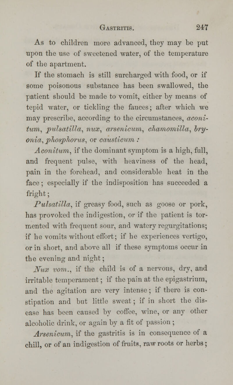 As to children more advanced, they may be put upon the use of sweetened water, of the temperature of the apartment. If the stomach is still surcharged with food, or if some poisonous substance has been swallowed, the patient should be made to vomit, either by means of tepid water, or tickling the fauces; after which we may prescribe, according to the circumstances, aconi- tum, Pulsatilla, nux, arsenicicm, chamomilla, hry- onia, p7wsphorus, or causticum : Aconitum, if the dominant symptom is a high, full, and frequent pulse, with heaviness of the head, pain in the forehead, and considerable heat in the face; especially if the indisposition has succeeded a fright; Pulsatilla, if greasy food, such as goose or pork, has provoked the indigestion, or if the patient is tor- mented with frequent sour, and watery regurgitations; if he vomits without effort; if he experiences vertigo, or in short, and above all if these symptoms occur in the evening and night; Nux vom.., if the child is of a nervous, dry, and irritable temperament; if the pain at the epigastrium, and the agitation are very intense; if there is con- stipation and but little sweat; if in short the dis- ease has been caused by coffee, wine, or any other alcoholic drink, or again by a fit of passion ; Arsenicum, if the gastritis is in consequence of a chill, or of an indigestion of fruits, raw roots or herbs;