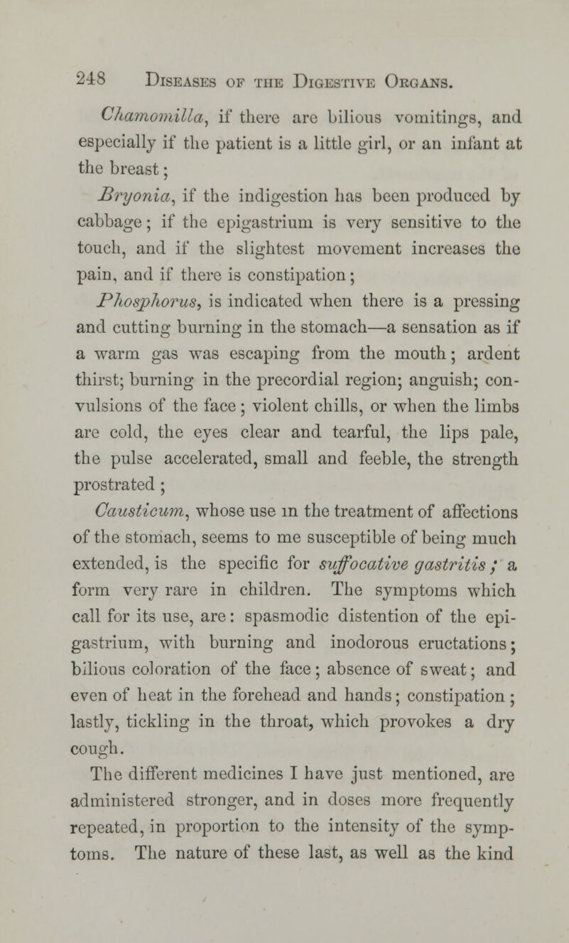 Chamomilla, if there are bilious vomitings, and especially if the patient is a little girl, or an infant at the breast; Bryonia, if the indigestion has been produced by cabbage; if the epigastrium is very sensitive to the touch, and if the slightest movement increases the pain, and if there is constipation; Phosphorus, is indicated when there is a pressing and cutting burning in the stomach—a sensation as if a warm gas was escaping from the mouth; ardent thirst; burning in the precordial region; anguish; con- vulsions of the face ; violent chills, or when the limbs are cold, the eyes clear and tearful, the lips pale, the pulse accelerated, small and feeble, the strength prostrated ; Causticum, whose use in the treatment of affections of the stomach, seems to me susceptible of being much extended, is the specific for suffocative gastritis / a form very rare in children. The symptoms which call for its use, are: spasmodic distention of the epi- gastrium, with burning and inodorous eructations; bilious coloration of the face; absence of sweat; and even of heat in the forehead and hands; constipation ; lastly, tickling in the throat, which provokes a dry cough. The different medicines I have just mentioned, are administered stronger, and in doses more frequently repeated, in proportion to the intensity of the symp- toms. The nature of these last, as well as the kind