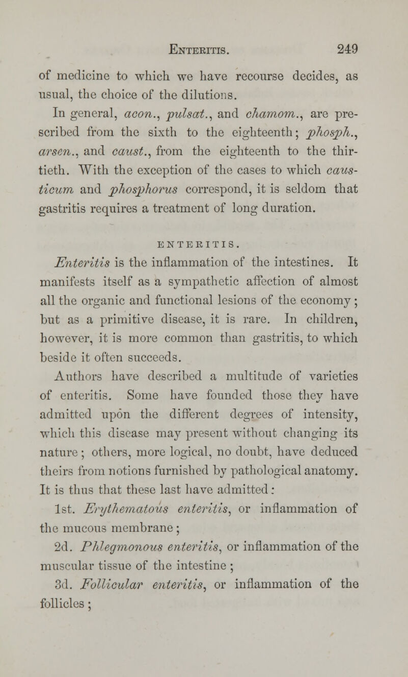 of medicine to which we have recourse decides, as usual, the choice of the dilutions. In general, aeon., pulsat., and chamom., are pre- scribed from the sixth to the eighteenth; phosph., arsen., and canst., from the eighteenth to the thir- tieth. With the exception of the cases to which caus- ticum and phosphorus correspond, it is seldom that gastritis requires a treatment of long duration. ENTERITIS. Enteritis is the inflammation of the intestines. It manifests itself as a sympathetic affection of almost all the organic and functional lesions of the economy; but as a primitive disease, it is rare. In children, however, it is more common than gastritis, to which beside it often succeeds. Authors have described a multitude of varieties of enteritis. Some have founded those they have admitted upon the different degrees of intensity, which this disease may present without changing its nature ; others, more logical, no doubt, have deduced theirs from notions furnished by pathological anatomy. It is thus that these last have admitted: 1st. Erythematous enteritis, or inflammation of the mucous membrane; 2d. Phlegmonous enteritis, or inflammation of the muscular tissue of the intestine ; 3d. Follicular enteritis, or inflammation of the follicles;