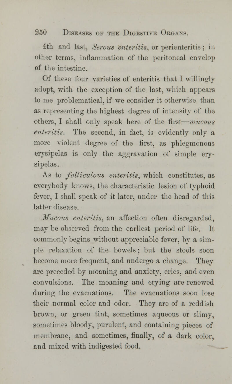4th and last, Serous enteritis, or perienteritis; in other terms, inflammation of the peritoneal envelop of the intestine. Of these four varieties of enteritis that I willingly adopt, with the exception of the last, which appears to me problematical, if we consider it otherwise than as representing the highest degree of intensity of the others, I 6hall only speak here of the first—mucous enteritis. The second, in fact, is evidently only a more violent degree of the first, as phlegmonous erysipelas is only the aggravation of simple ery- sipelas. As to folliculous enteritis, which constitutes, as everybody knows, the characteristic lesion of typhoid fever, I shall speak of it later, under the head of this latter disease. Mucous enteritis, an affection often disregarded, may be observed from the earliest period of life. It commonly begins without appreciable fever, by a sim- ple relaxation of the bowels; but the stools soon become more frequent, and undergo a change. They are preceded by moaning and anxiety, cries, and even convulsions. The moaning and crying are renewed during the evacuations. The evacuations soon lose their normal color and odor. They are of a reddish brown, or green tint, sometimes aqueous or slimy, sometimes bloody, purulent, and containing pieces of membrane, and sometimes, finally, of a dark color, and mixed with indigested food.