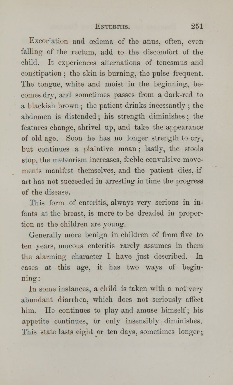 Excoriation and oedema of the anus, often, even falling of the rectum, add to the discomfort of the child. It experiences alternations of tenesmus and constipation ; the skin is burning, the pulse frequent. The tongue, white and moist in the beginning, be- comes dry, and sometimes passes from a dark-red to a blackish brown; the patient drinks incessantly ; the abdomen is distended; his strength diminishes ; the features change, shrivel up, and take the appearance of old age. Soon he has no longer strength to cry, but continues a plaintive moan; lastly, the stools stop, the meteor ism increases, feeble convulsive move- ments manifest themselves, and the patient dies, if art has not succeeded in arresting in time the progress of the disease. This form of enteritis, always very serious in in- fants at the breast, is more to be dreaded in propor- tion as the children are young. Generally more benign in children of from five to ten years, mucous enteritis rarely assumes in them the alarming character I have just described. In cases at this age, it has two ways of begin- ning: In some instances, a child is taken with a not very abundant diarrhea, which does not seriously affect him. He continues to play and amuse himself; his appetite continues, or only insensibly diminishes. This state lasts eight or ten days, sometimes longer;