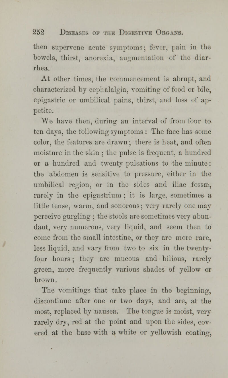 then supervene acute Bjmptoms; fever, pain in the bowels, thirst, anorexia, augmentation of the diar- rhea. At other times, the commencement is abrupt, and characterized by cephalalgia, vomiting of food or bile, epigastric or umbilical pains, thirst, and loss of ap- petite. We have then, during an interval of from four to ten days, the following symptoms : The face has some color, the features are drawn; there is heat, and often moisture in the skin ; the pulse is frequent, a hundred or a hundred and twenty pulsations to the minute: the abdomen is sensitive to pressure, either in the umbilical region, or in the sides and iliac fossae, rarely in the epigastrium ; it is large, sometimes a little tense, warm, and sonorous; very rarely one may perceive gurgling ; the stools are sometimes very abun- dant, very numerous, very liquid, and seem then to come from the small intestine, or they are more rare, less liquid, and vary from two to six in the twenty- four hours; they are mucous and bilious, rarely green, more frequently various shades of yellow or brown. The vomitings that take place in the beginning, discontinue after one or two days, and are, at the most, replaced by nausea. The tongue is moist, very rarely dry, red at the point and upon the sides, cov- ered at the base with a white or yellowish coating,