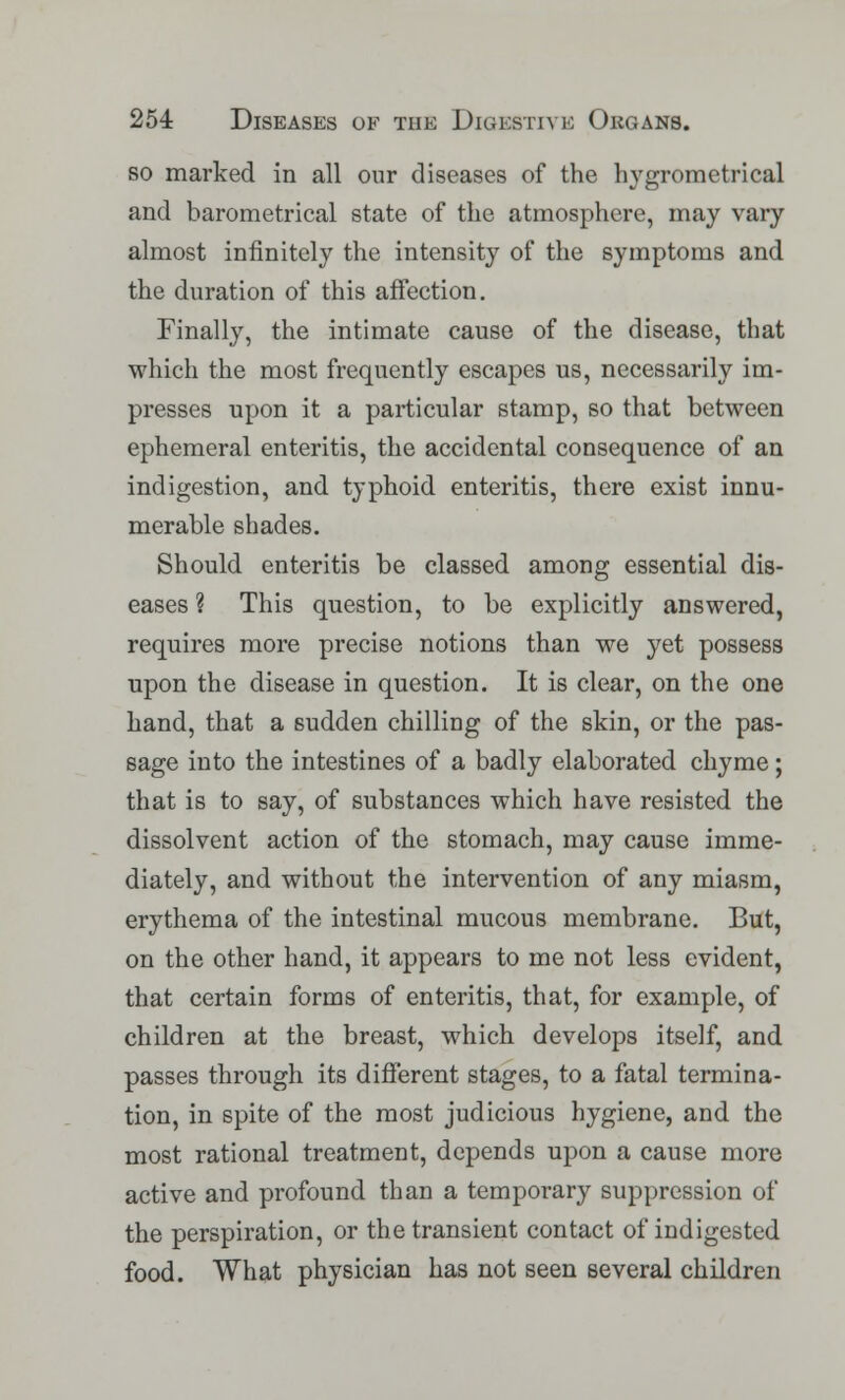 so marked in all our diseases of the hygrometrical and barometrical state of the atmosphere, may vary almost infinitely the intensity of the symptoms and the duration of this affection. Finally, the intimate cause of the disease, that which the most frequently escapes us, necessarily im- presses upon it a particular stamp, so that between ephemeral enteritis, the accidental consequence of an indigestion, and typhoid enteritis, there exist innu- merable shades. Should enteritis be classed among essential dis- eases ? This question, to be explicitly answered, requires more precise notions than we yet possess upon the disease in question. It is clear, on the one hand, that a sudden chilling of the skin, or the pas- sage into the intestines of a badly elaborated chyme; that is to say, of substances which have resisted the dissolvent action of the stomach, may cause imme- diately, and without the intervention of any miasm, erythema of the intestinal mucous membrane. But, on the other hand, it appears to me not less evident, that certain forms of enteritis, that, for example, of children at the breast, which develops itself, and passes through its different stages, to a fatal termina- tion, in spite of the most judicious hygiene, and the most rational treatment, depends upon a cause more active and profound than a temporary suppression of the perspiration, or the transient contact of indigested food. What physician has not seen several children