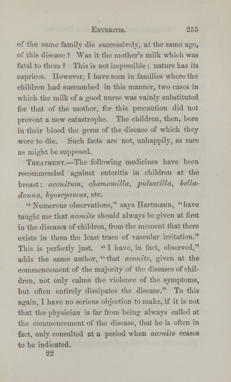 of the same family die successively, at the same age, of this disease ? Was it the mother's milk which was fatal to them ? This is not impossible : nature has its caprices. However, I have seen in families where the children had succumbed in this manner, two cases in which the milk of a good nurse was vainly substituted for that of the mother, for this precaution did not prevent a new catastrophe. The children, then, bore in their blood the germ of the disease of which they were to die. Such facts are not, unhappily, as rare as might be supposed. Treatment.—The following medicines have been recommended against enteritis in children at the breast: aconitum, chamomilla, Pulsatilla, bella- donna, hyoscyamus, etc.  Numerous observations, says Hartmann, have taught me that aconite should always be given at first in the diseases of children, from the moment that there exists in them the least trace of vascular irritation. This is perfectly just.  I have, in fact, observed, adds the same author, that aconite, given at the commencement of the majority of the diseases of chil- dren, not only calms the violence of the symptoms, but often entirely dissipates the disease. To this again, I have no serious objection to make, if it is not that the physician is far from being always called at the commencement of the disease, that he is often in fact, only consulted at a period when aconite ceases to be indicated. 22