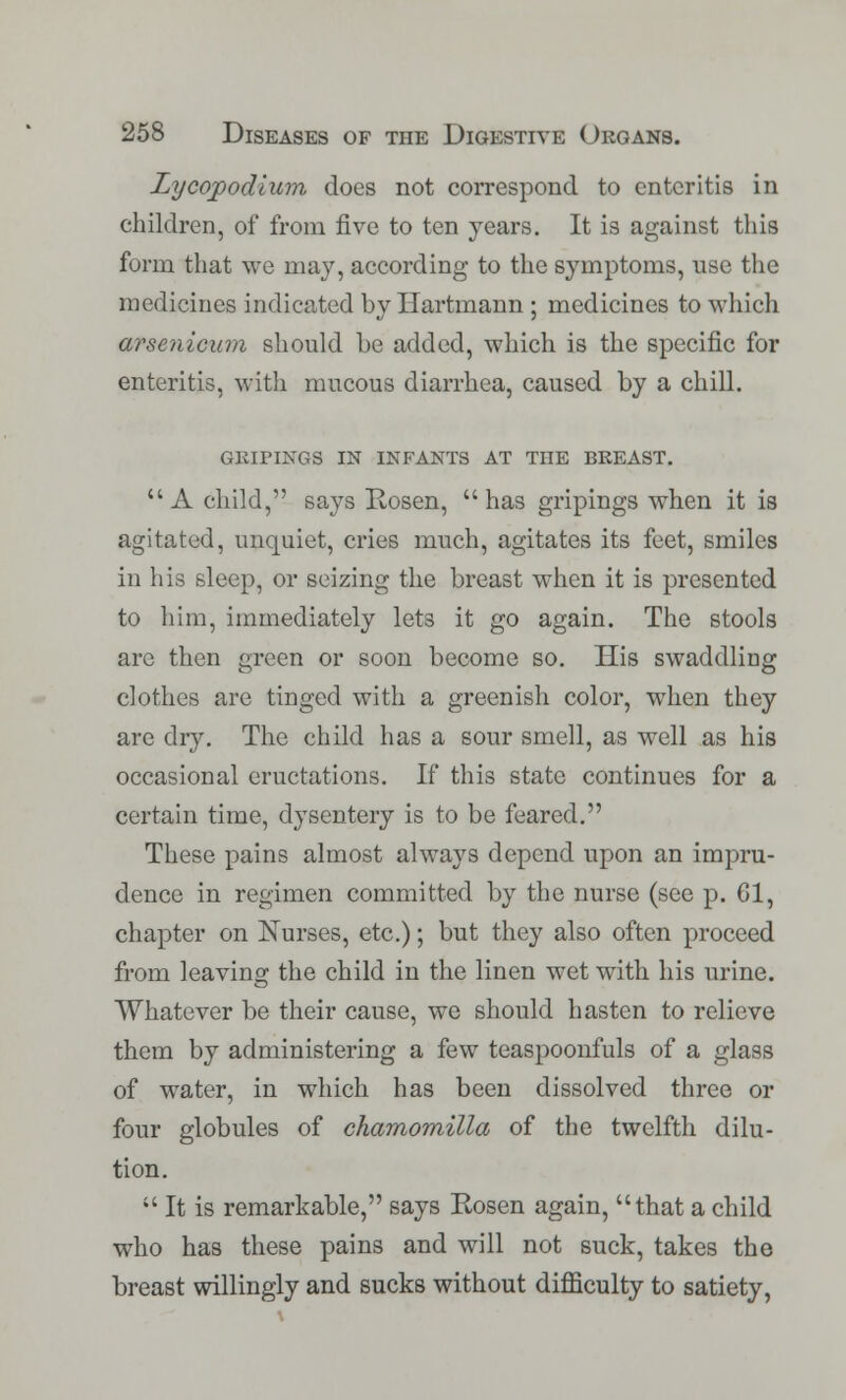 Lycopodium does not correspond to enteritis in children, of from five to ten years. It is against this form that we may, according to the symptoms, use the medicines indicated by Hartmann ; medicines to which arsenicura should he added, which is the specific for enteritis, with mucous diarrhea, caused by a chill. GRIFINGS IN INFANTS AT THE BREAST. A child, says Rosen, has gripings when it is agitated, unquiet, cries much, agitates its feet, smiles in his sleep, or seizing the breast when it is presented to him, immediately lets it go again. The stools are then green or soon become so. His swaddling clothes are tinged with a greenish color, when they are dry. The child has a sour smell, as well as his occasional eructations. If this state continues for a certain time, dysentery is to be feared. These pains almost always depend upon an impru- dence in regimen committed by the nurse (see p. 61, chapter on Nurses, etc.); but they also often proceed from leaving the child in the linen wet with his urine. Whatever be their cause, we should hasten to relieve them by administering a few teaspoonfuls of a glass of water, in which has been dissolved three or four globules of chamomilla of the twelfth dilu- tion.  It is remarkable, says Rosen again, that a child who has these pains and will not suck, takes the breast willingly and sucks without difficulty to satiety,