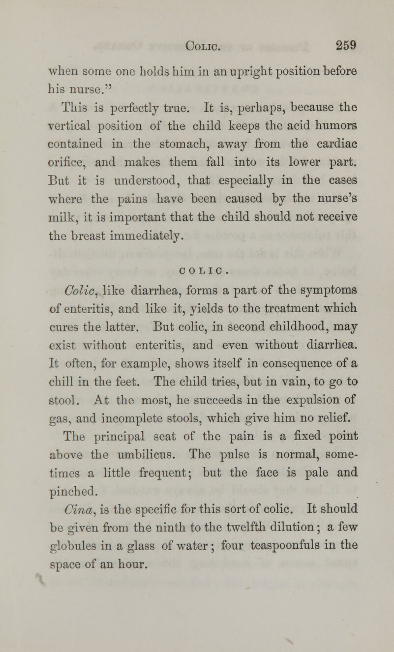 when some one holds him in an upright position before his nurse. This is perfectly true. It is, perhaps, because the vertical position of the child keeps the acid humors contained in the stomach, away from the cardiac orifice, and makes them fall into its lower part. But it is understood, that especially in the cases where the pains have been caused by the nurse's milk, it is important that the child should not receive the breast immediately. COLIC. Colic, like diarrhea, forms a part of the symptoms of enteritis, and like it, yields to the treatment which cures the latter. But colic, in second childhood, may exist without enteritis, and even without diarrhea. It often, for example, shows itself in consequence of a chill in the feet. The child tries, but in vain, to go to stool. At the most, he succeeds in the expulsion of gas, and incomplete stools, which give him no relief. The principal seat of the pain is a fixed point above the umbilicus. The pulse is normal, some- times a little frequent; but the face is pale and pinched. Cina, is the specific for this sort of colic. It should be given from the ninth to the twelfth dilution; a few globules in a glass of water ; four teaspoonfuls in the space of an hour.