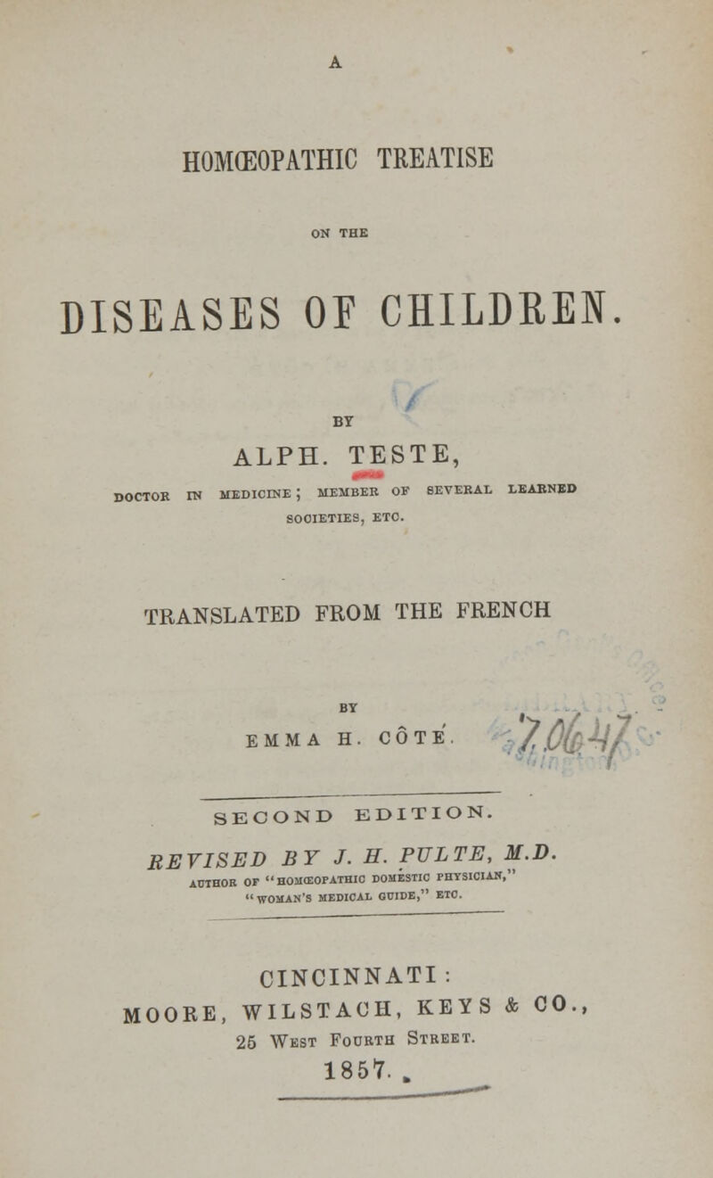 HOMOEOPATHIC TREATISE DISEASES OE CHILDREN BY ALPH. TESTE, doctor in medicine; member of several learned societies, etc. TRANSLATED FROM THE FRENCH EMMA H. COTE. : / ,0w SECOND EDITION. REVISED BY J. H. PULTE, M.D. AUTHOR OF HOMEOPATHIC DOMESTIC PHYSICIAN,  WOMAN'S MEDICAL GUIDE, ETC. CINCINNATI : MOORE, WILSTAOH, KEYS & CO., 25 West Fourth Street. 1857. „