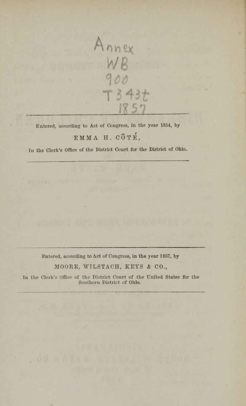 Arm ex we T343f Entered, according to Act of Congress, in the year 1854, by EMMA H. COTE, Iu the Clerk's Office of the District Court for the District of Ohio. Entered, according to Act of Congress, in the year 1857, by MOORE, WILSTACH, KEYS & CO., In the Clerk's Office of the District Court of the United States for the Southern District of Ohio.