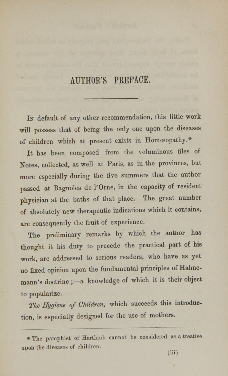 AUTHOR'S PREFACE. In default of any other recommendation, this little work will possess that of being the only one upon the diseases of children which at present exists in Homoeopathy.* It has been composed from the voluminous files of Notes, collected, as well at Paris, as in the provinces, but more especially during the five summers that the author passed at Bagnoles de l'Orne, in the capacity of resident physician at the baths of that place. The great number of absolutely new therapeutic indications which it contains, are consequently the fruit of experience. The preliminary remarks by which the autnor has thought it his duty to precede the practical part of his work, are addressed to serious readers, who have as yet no fixed opinion upon the fundamental principles of Hahne- mann's doctrine ;—a knowledge of which it is their object to popularize. The Hygiene of Children, which succeeds this introduc- tion, is especially designed for the use of mothers. » The pamphlet of Hartlaub cannot be considered as a treatise upon the diseases of children. (Hi)