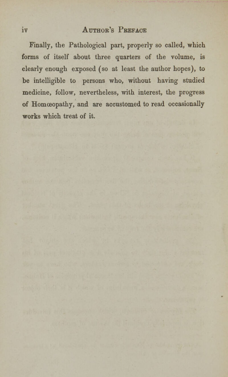 Finally, the Pathological part, properly so called, which forms of itself about three quarters of the volume, is clearly enough exposed (so at least the author hopes), to be intelligible to persons who, without having studied medicine, follow, nevertheless, with interest, the progress of Homoeopathy, and are accustomed to read occasionally works which treat of it.