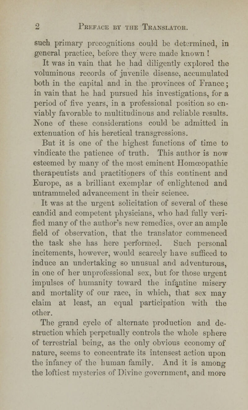 such primary precognitions could be determined, in general practice, before they were made known ! It was in vain that he had diligently explored the voluminous records of juvenile disease, accumulated both in the capital and in the provinces of France; in vain that he had pursued his investigations, for a period of five years, in a professional position so en- viably favorable to multitudinous and reliable results. None of these considerations could be admitted in extenuation of his heretical transgressions. But it is one of the highest functions of time to vindicate the patience of truth. This author is now esteemed by many of the most eminent Homoeopathic therapeutists and practitioners of this continent and Europe, as a brilliant exemplar of enlightened and untrammeled advancement in their science. It was at the urgent solicitation of several of these candid and competent physicians, who had fully veri- fied many of the author's new remedies, over an ample field of observation, that the translator commenced the task she has here performed. Such personal incitements, however, would scarcely have sufficed to induce an undertaking so unusual and adventurous, in one of her unprofessional sex, but for those urgent impulses of humanity toward the infantine misery and mortality of our race, in which, that sex may claim at least, an equal participation with the other. The grand cycle of alternate production and de- struction which perpetually controls the whole sphere of terrestrial being, as the only obvious economy of nature, seems to concentrate its intensest action upon the infancy of the human family. And it is among the loftiest mysteries of Divine government, and more