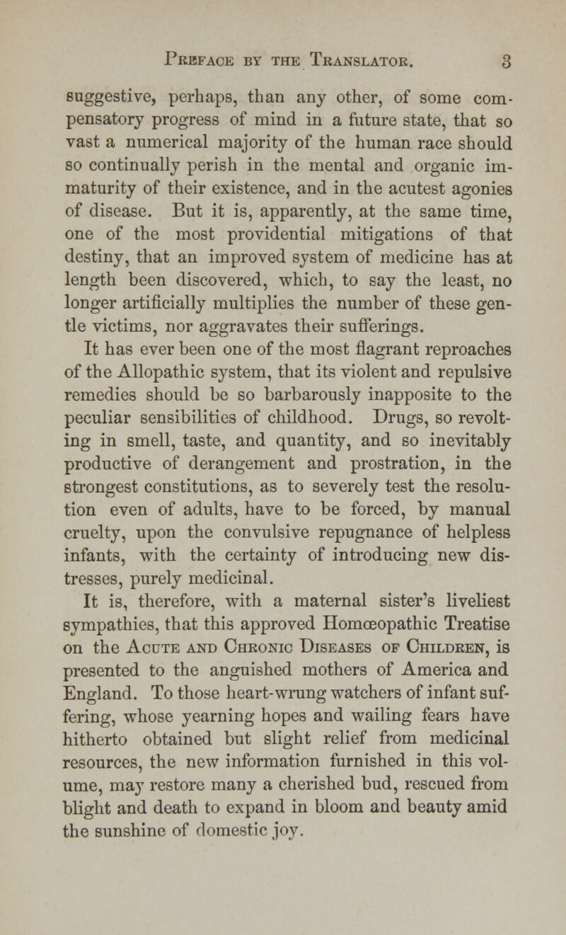 suggestive, perhaps, than any other, of some com- pensatory progress of mind in a future state, that so vast a numerical majority of the human race should so continually perish in the mental and organic im- maturity of their existence, and in the acutest agonies of disease. But it is, apparently, at the same time, one of the most providential mitigations of that destiny, that an improved system of medicine has at length been discovered, which, to say the least, no longer artificially multiplies the number of these gen- tle victims, nor aggravates their sufferings. It has ever been one of the most flagrant reproaches of the Allopathic system, that its violent and repulsive remedies should be so barbarously inapposite to the peculiar sensibilities of childhood. Drugs, so revolt- ing in smell, taste, and quantity, and so inevitably productive of derangement and prostration, in the strongest constitutions, as to severely test the resolu- tion even of adults, have to be forced, by manual cruelty, upon the convulsive repugnance of helpless infants, with the certainty of introducing new dis- tresses, purely medicinal. It is, therefore, with a maternal sister's liveliest sympathies, that this approved Homoeopathic Treatise on the Acute and Chronic Diseases of Children, is presented to the anguished mothers of America and England. To those heart-wrung watchers of infant suf- fering, whose yearning hopes and wailing fears have hitherto obtained but slight relief from medicinal resources, the new information furnished in this vol- ume, may restore many a cherished bud, rescued from blight and death to expand in bloom and beauty amid the sunshine of domestic joy.