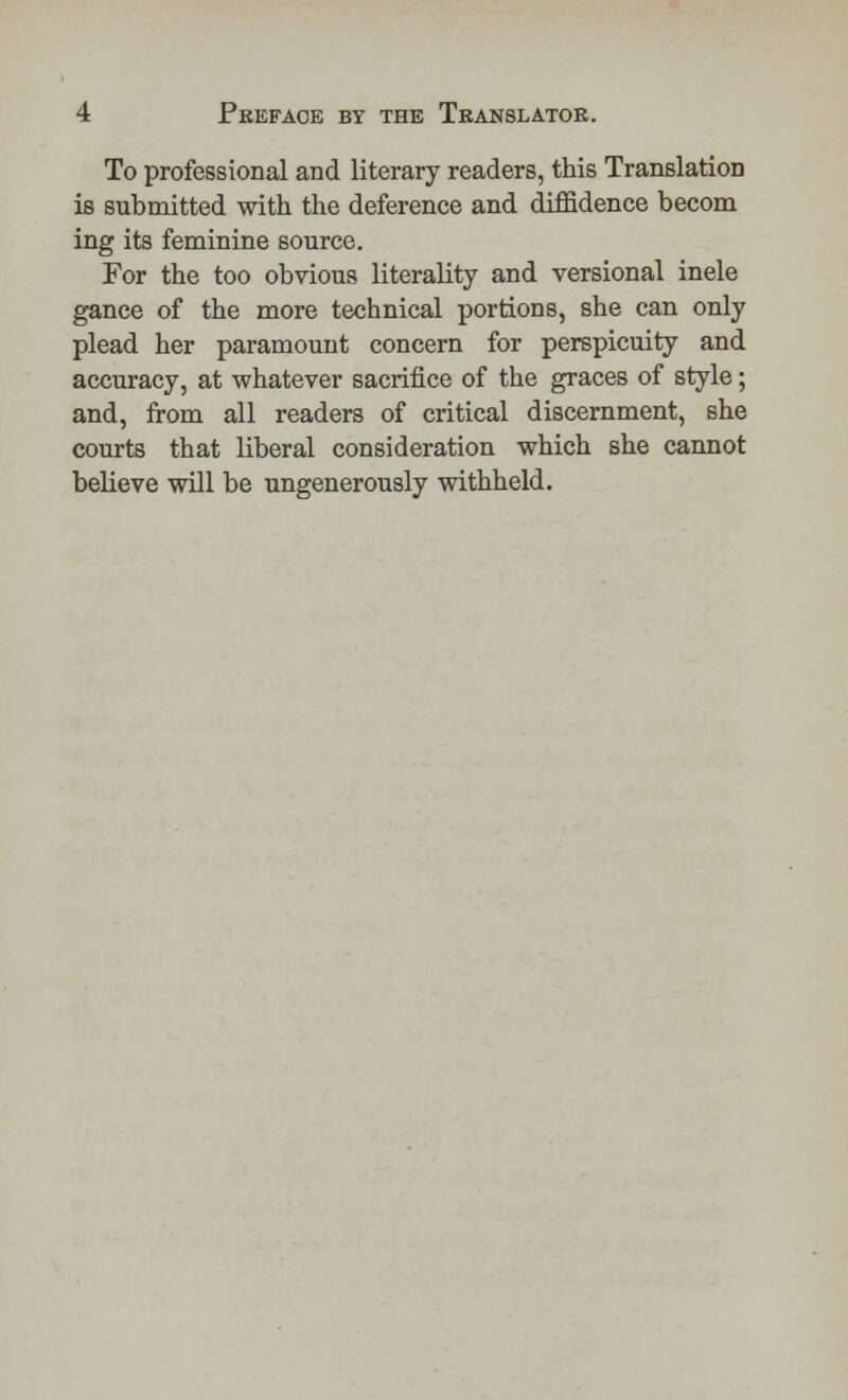 To professional and literary readers, this Translation is submitted with the deference and diffidence becom ing its feminine source. For the too obvious literality and versional inele gance of the more technical portions, she can only plead her paramount concern for perspicuity and accuracy, at whatever sacrifice of the graces of style; and, from all readers of critical discernment, she courts that liberal consideration which she cannot believe will be ungenerously withheld.