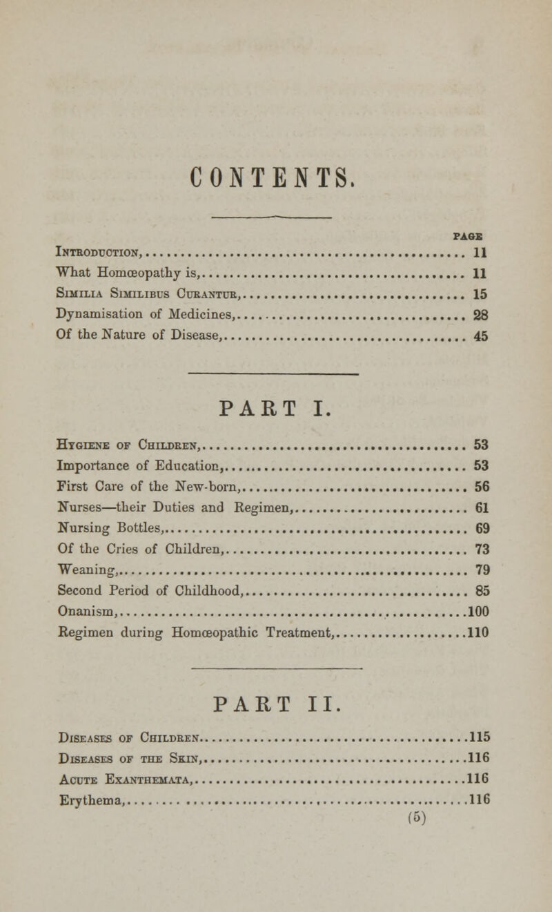 CONTENTS. PASS Introduction, 11 What Homoeopathy is, 11 SlMILIA SlMILIBUS CuRANTUR, 15 Dynamisation of Medicines, 28 Of the Nature of Disease, 45 PART I. Hygiene of Children, 53 Importance of Education, 53 First Care of the New-born, 56 Nurses—their Duties and Regimen, 61 NursiDg Bottles, 69 Of the Cries of Children, 73 Weaning, 79 Second Period of Childhood, 85 Onanism, 100 Regimen during Homoeopathic Treatment, 110 PART II. Diseases of Children 115 Diseases of the Skin, 116 Acute Exanthemata, 116 Erythema, 116