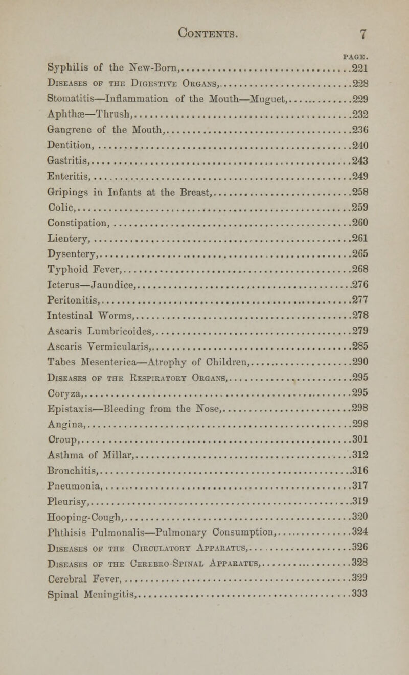 PAGE. Syphilis of the New-Born, 221 Diseases of the Digestive Organs, 228 Stomatitis—Inflammation of the Mouth—Muguet, 229 Aphthae—Thrush, 232 Gangrene of the Mouth, 236 Dentition, 240 Gastritis, 243 Enteritis, 249 Gripings in Infants at the Breast, 258 Colic 259 Constipation, 260 Lientery, 261 Dysentery, 265 Typhoid Fever, 268 Icterus—Jaundice, 276 Peritonitis, 277 Intestinal Worms, 278 Ascaris Lumbricoides, 279 Ascaris Vermicularis, 285 Tabes Mesenterica—Atrophy of Children, 290 Diseases of the Respiratory Organs, 295 Coryza, 295 Epistaxis—Bleeding from the Nose, 298 Angina, 298 Croup, 301 Asthma of Millar, 312 Bronchitis, 316 Pneumonia 317 Pleurisy, 319 Hooping-Cough, 320 Phthisis Pulraonalis—Pulmonary Consumption, 324 Diseases of the Circulatory Apparatus, 326 Diseases of the Cerebko-Spinal Apparatus, 328 Cerebral Fever 329 Spinal Meningitis, 333