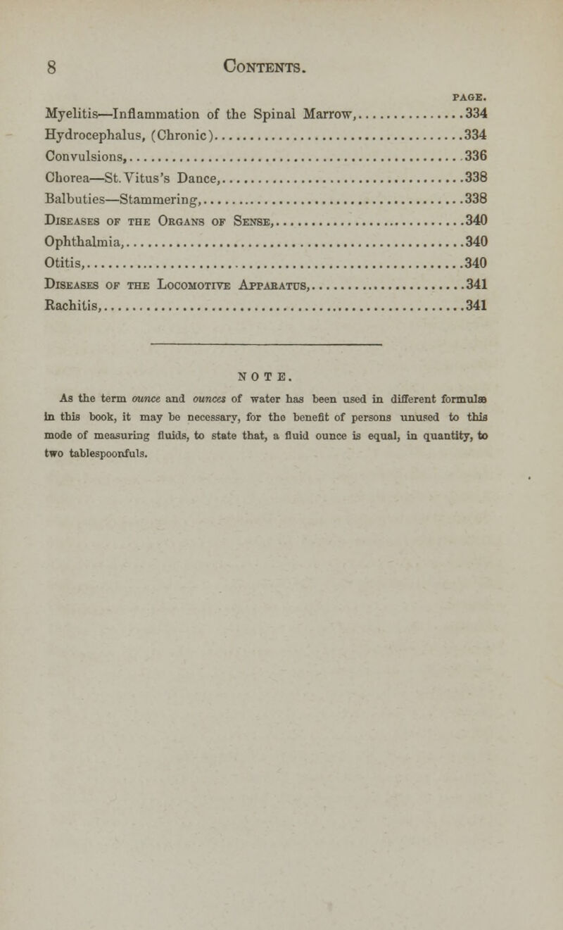 PAGE. Myelitis—Inflammation of the Spinal Marrow, 334 Hydrocephalus, (Chronic) 334 Convulsions, 336 Chorea—St. Vitus's Dance, 338 Balbuties—Stammering, 338 Diseases of the Organs of Sense, 340 Ophthalmia, 340 Otitis, 340 Diseases of the Locomotive Apparatus, 341 Rachitis, 341 NOTE. As the term ounce and ounces of water has been used in different formulas in this book, it may be necessary, for the benefit of persons unused to this mode of measuring fluids, to state that, a fluid ounce is equal, in quantity, to two tablespoonfuls.