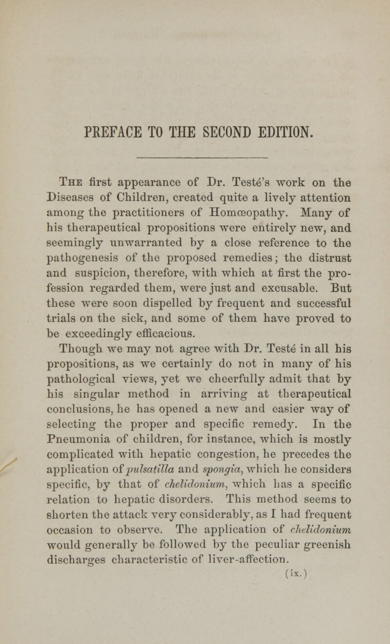 PREFACE TO THE SECOND EDITION. The first appearance of Dr. Testers work on the Diseases of Children, created quite a lively attention among the practitioners of Homoeopathy. Many of his therapeutical propositions were entirely new, and seemingly unwarranted by a close reference to the pathogenesis of the proposed remedies; the distrust and suspicion, therefore, with which at first the pro- fession regarded them, were just and excusable. But these were soon dispelled by frequent and successful trials on the sick, and some of them have proved to be exceedingly efficacious. Though we may not agree with Dr. Teste in all his propositions, as we certainly do not in many of his pathological views, yet we cheerfully admit that by his singular method in arriving at therapeutical conclusions, he has opened a new and easier way of selecting the proper and specific remedy. In the Pneumonia of children, for instance, which is mostly complicated with hepatic congestion, he precedes the application of Pulsatilla and spongia, which he considers specific, by that of chelidonium, which has a specific relation to hepatic disorders. This method seems to shorten the attack very considerably, as I had frequent occasion to observe. The application of chelidonium would generally be followed by the peculiar greenish discharges characteristic of liver-affection. (is.)