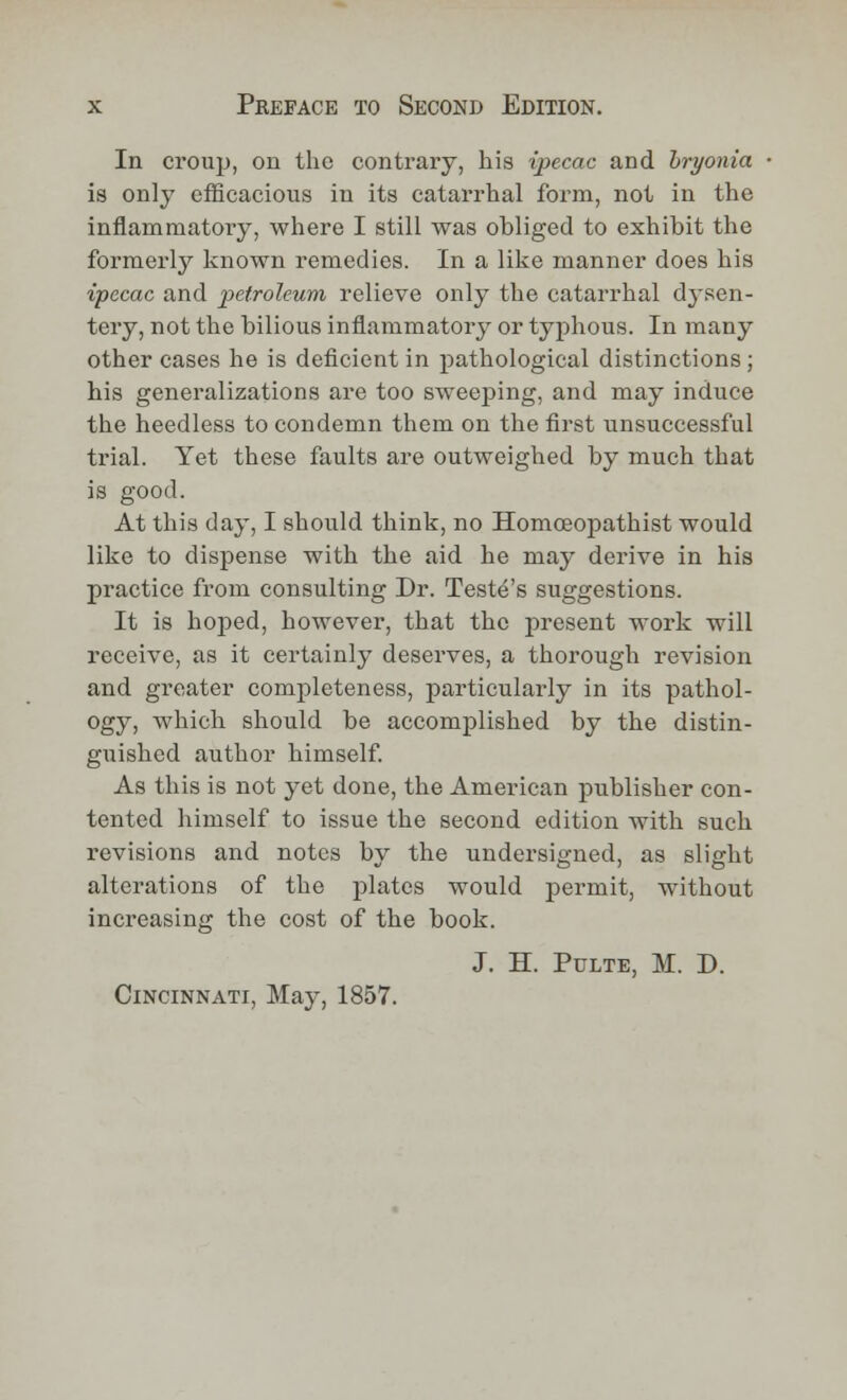 In croup, on the contrary, his ipecac and bryonia is only efficacious in its catarrhal form, not in the inflammatory, where I still was obliged to exhibit the formerly known remedies. In a like manner does his ipecac and petroleum relieve only the catarrhal dj^sen- tery, not the bilious inflammatory or typhous. In many other cases he is deficient in pathological distinctions; his generalizations are too sweeping, and may induce the heedless to condemn them on the first unsuccessful trial. Yet these faults are outweighed by much that is good. At this day, I should think, no Homceopathist would like to dispense with the aid he may derive in his practice from consulting Dr. Teste's suggestions. It is hoped, however, that the present work will receive, as it certainly deserves, a thorough revision and greater completeness, particularly in its pathol- ogy, which should be accomplished by the distin- guished author himself. As this is not yet done, the American publisher con- tented himself to issue the second edition with such revisions and notes by the undersigned, as slight alterations of the plates would permit, without increasing the cost of the book. J. H. Pulte, M. D. Cincinnati, May, 1857.