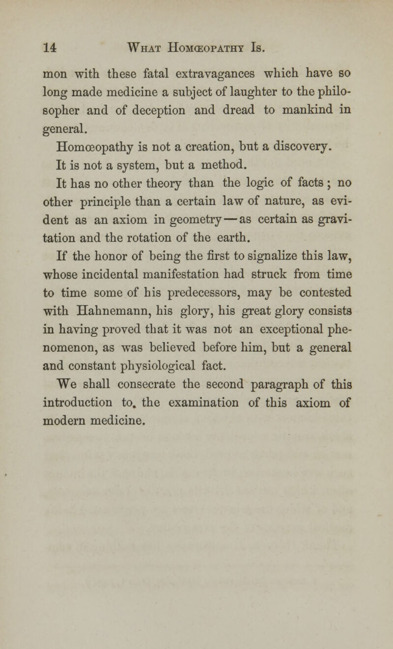 mon with these fatal extravagances which have so long made medicine a subject of laughter to the philo- sopher and of deception and dread to mankind in general. Homoeopathy is not a creation, but a discovery. It is not a system, but a method. It has no other theory than the logic of facts ; no other principle than a certain law of nature, as evi- dent as an axiom in geometry—as certain as gravi- tation and the rotation of the earth. If the honor of being the first to signalize this law, whose incidental manifestation had struck from time to time some of his predecessors, may be contested with Hahnemann, his glory, his great glory consists in having proved that it was not an exceptional phe- nomenon, as was believed before him, but a general and constant physiological fact. We shall consecrate the second paragraph of this introduction to. the examination of this axiom of modern medicine.