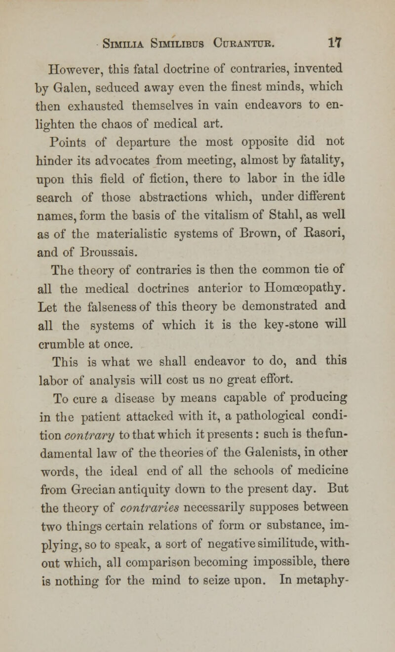 However, this fatal doctrine of contraries, invented by Galen, seduced away even the finest minds, which then exhausted themselves in vain endeavors to en- lighten the chaos of medical art. Points of departure the most opposite did not hinder its advocates from meeting, almost by fatality, upon this field of fiction, there to labor in the idle search of those abstractions which, under different names, form the basis of the vitalism of Stahl, as well as of the materialistic systems of Brown, of Rasori, and of Broussais. The theory of contraries is then the common tie of all the medical doctrines anterior to Homoeopathy. Let the falseness of this theory be demonstrated and all the systems of which it is the key-stone will crumble at once. This is what we shall endeavor to do, and this labor of analysis will cost us no great effort. To cure a disease by means capable of producing in the patient attacked with it, a pathological condi- tion contrary to that which it presents: such is the fun- damental law of the theories of the Galenists, in other words, the ideal end of all the schools of medicine from Grecian antiquity down to the present day. But the theory of contraries necessarily supposes between two things certain relations of form or substance, im- plying, so to speak, a sort of negative similitude, with- out which, all comparison becoming impossible, there is nothing for the mind to seize upon. In metaphy-