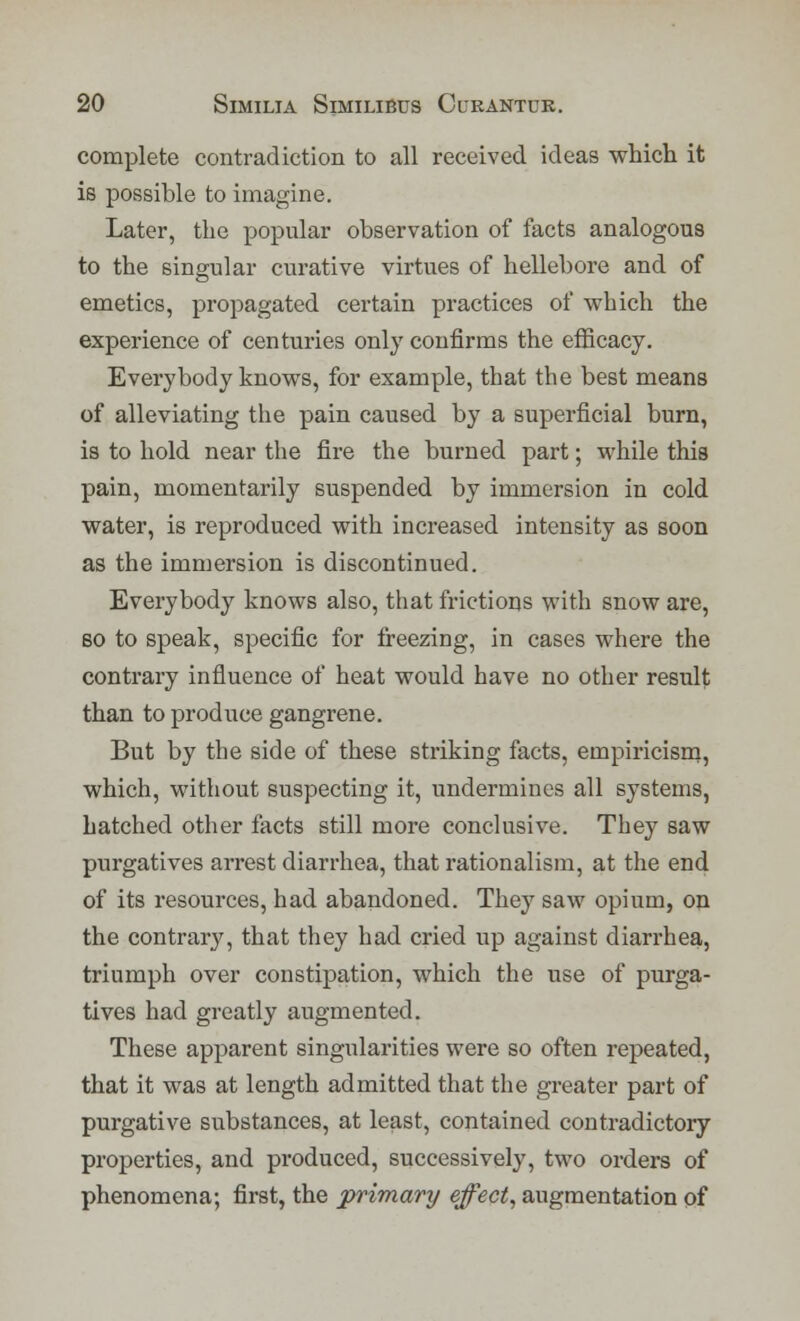 complete contradiction to all received ideas which it is possible to imagine. Later, the popular observation of facts analogous to the singular curative virtues of hellebore and of emetics, propagated certain practices of which the experience of centuries only confirms the efficacy. Everybody knows, for example, that the best means of alleviating the pain caused by a superficial burn, is to hold near the fire the burned part; while this pain, momentarily suspended by immersion in cold water, is reproduced with increased intensity as soon as the immersion is discontinued. Everybody knows also, that frictions with snow are, so to speak, specific for freezing, in cases where the contrary influence of heat would have no other result than to produce gangrene. But by the side of these striking facts, empiricism, which, without suspecting it, undermines all systems, hatched other facts still more conclusive. They saw purgatives arrest diarrhea, that rationalism, at the end of its resources, had abandoned. They saw opium, on the contraiy, that they had cried up against diarrhea, triumph over constipation, which the use of purga- tives had greatly augmented. These apparent singularities were so often repeated, that it was at length admitted that the greater part of purgative substances, at least, contained contradictory properties, and produced, successively, two orders of phenomena; first, the primary effect, augmentation of