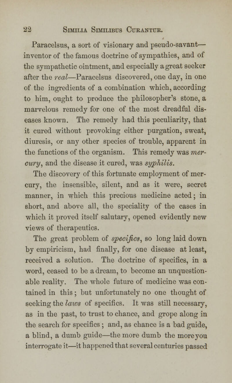 Paracelsus, a sort of visionary and pseudo-savant— inventor of the famous doctrine of sympathies, and of the sympathetic ointment, and especially a great seeker after the real—Paracelsus discovered, one day, in one of the ingredients of a combination which, according to him, ought to produce the philosopher's stone, a marvelous remedy for one of the most dreadful dis- eases known. The remedy had this peculiarity, that it cured without provoking either purgation, sweat, diuresis, or any other species of trouble, apparent in the functions of the organism. This remedy was mer- cury, and the disease it cured, was syphilis. The discovery of this fortunate employment of mer- cury, the insensible, silent, and as it were, secret manner, in which this precious medicine acted; in short, and above all, the speciality of the cases in which it proved itself salutary, opened evidently new views of therapeutics. The great problem of specifics, so long laid down by empiricism, had finally, for one disease at least, received a solution. The doctrine of specifics, in a word, ceased to be a dream, to become an unquestion- able reality. The whole future of medicine was con- tained in this; but unfortunately no one thought of seeking the laivs of specifics. It was still necessary, as in the past, to trust to chance, and grope along in the search for specifics ; and, as chance is a bad guide, a blind, a dumb guide—the more dumb the more you interrogate it—it happened that several centuries passed