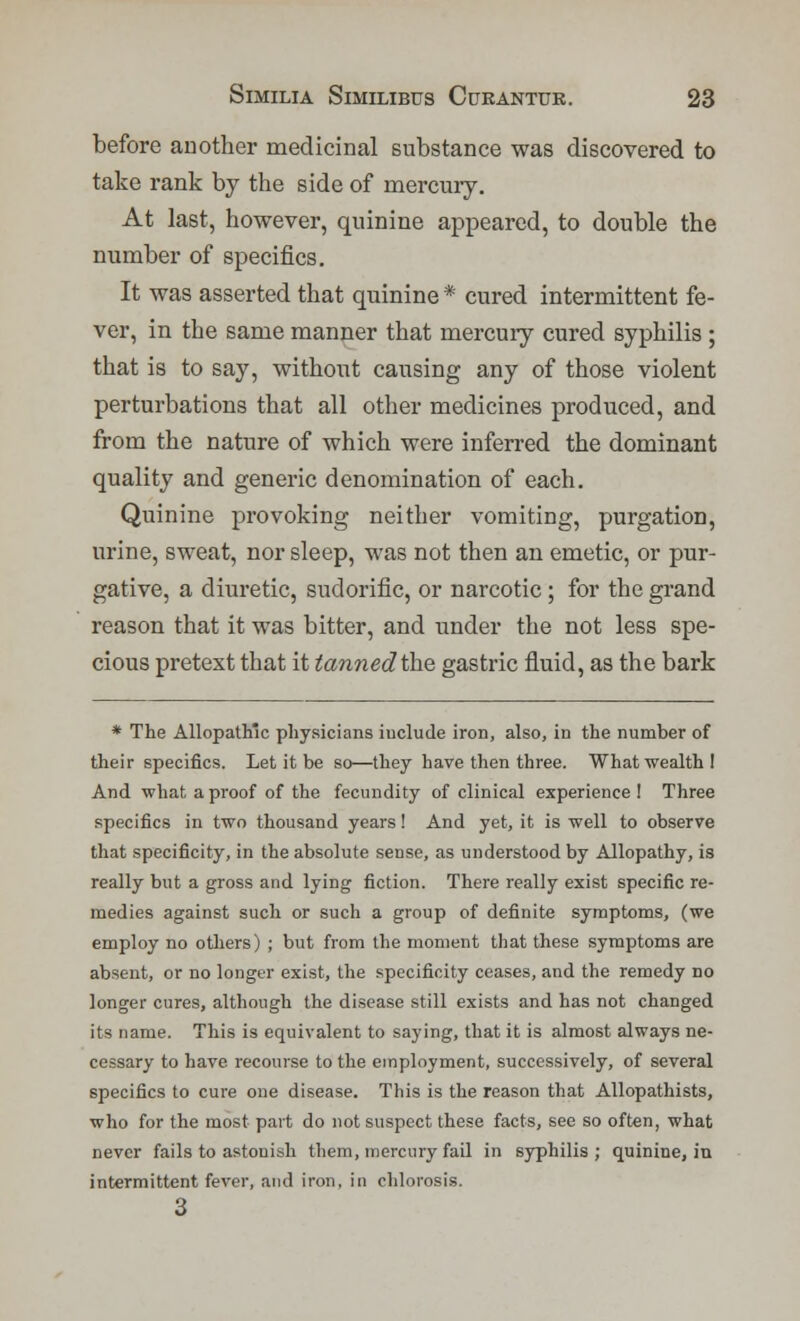 before another medicinal substance was discovered to take rank by the side of mercury. At last, however, quinine appeared, to double the number of specifics. It was asserted that quinine * cured intermittent fe- ver, in the same manner that mercury cured syphilis ; that is to say, without causing any of those violent perturbations that all other medicines produced, and from the nature of which were inferred the dominant quality and generic denomination of each. Quinine provoking neither vomiting, purgation, urine, sweat, nor sleep, was not then an emetic, or pur- gative, a diuretic, sudorific, or narcotic ; for the grand reason that it was bitter, and under the not less spe- cious pretext that it tanned the gastric fluid, as the bark * The Allopath'c physicians iuclude iron, also, in the number of their specifics. Let it be so—they have then three. What wealth! And what a proof of the fecundity of clinical experience ! Three specifics in two thousand years ! And yet, it is well to observe that specificity, in the absolute sense, as understood by Allopathy, is really but a gross and lying fiction. There really exist specific re- medies against such or such a group of definite symptoms, (we employ no others) ; but from the moment that these symptoms are absent, or no longer exist, the specificity ceases, and the remedy no longer cures, although the disease still exists and has not changed its name. This is equivalent to saying, that it is almost always ne- cessary to have recourse to the employment, successively, of several specifics to cure one disease. This is the reason that Allopathists, who for the most part do not suspect these facts, see so often, what never fails to astonish them, mercury fail in syphilis; quinine, in intermittent fever, and iron, in chlorosis. 3