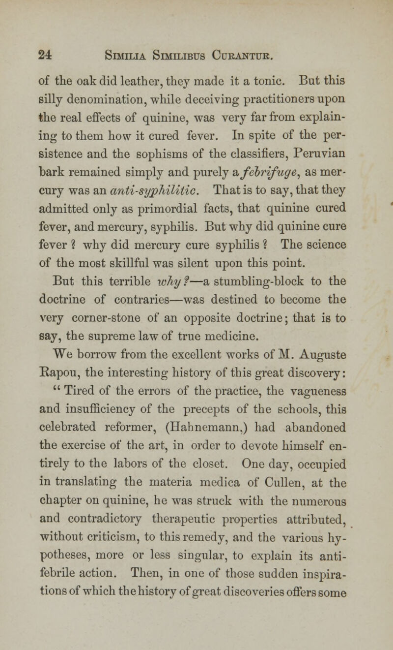 of the oak did leather, they made it a tonic. But this silly denomination, while deceiving practitioners upon the real effects of quinine, was very far from explain- ing to them how it cured fever. In spite of the per- sistence and the sophisms of the classifiers, Peruvian bark remained simply and purely & febrifuge, as mer- cury was an anti-syphilitic. That is to say, that they admitted only as primordial facts, that quinine cured fever, and mercury, syphilis. But why did quinine cure fever ? why did mercury cure syphilis ? The science of the most skillful was silent upon this point. But this terrible why ?—a stumbling-block to the doctrine of contraries—was destined to become the very corner-stone of an opposite doctrine; that is to say, the supreme law of true medicine. We borrow from the excellent works of M. Auguste Rapou, the interesting history of this great discovery:  Tired of the errors of the practice, the vagueness and insufficiency of the precepts of the schools, this celebrated reformer, (Hahnemann,) had abandoned the exercise of the art, in order to devote himself en- tirely to the labors of the closet. One day, occupied in translating the materia medica of Cullen, at the chapter on quinine, he was struck with the numerous and contradictory therapeutic properties attributed, without criticism, to this remedy, and the various hy- potheses, more or less singular, to explain its anti- febrile action. Then, in one of those sudden inspira- tions of which the history of great discoveries offers some