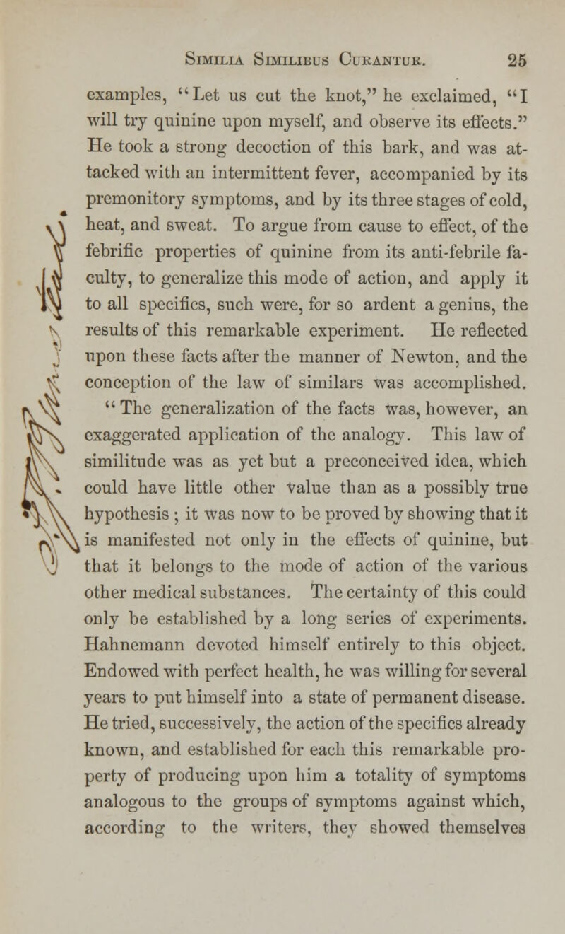 examples, Let us cut the knot, he exclaimed, I will try quinine upon myself, and observe its effects. He took a strong decoction of this bark, and was at- tacked with an intermittent fever, accompanied by its premonitory symptoms, and by its three stages of cold, heat, and sweat. To argue from cause to effect, of the febrific properties of quinine from its anti-febrile fa- culty, to generalize this mode of action, and apply it to all specifics, such were, for so ardent a genius, the results of this remarkable experiment. He reflected upon these facts after the manner of Newton, and the conception of the law of similars was accomplished.  The generalization of the facts was, however, an exaggerated application of the analog}'. This law of similitude was as yet but a preconceived idea, which could have little other Value than as a possibly true hypothesis ; it was now to be proved by showing that it is manifested not only in the effects of quinine, but that it belongs to the mode of action of the various other medical substances. The certainty of this could only be established by a long series of experiments. Hahnemann devoted himself entirely to this object. Endowed with perfect health, he was willing for several years to put himself into a state of permanent disease. He tried, successively, the action of the specifics already known, and established for each this remarkable pro- perty of producing upon him a totality of symptoms analogous to the groups of symptoms against which, according to the writers, they showed themselves