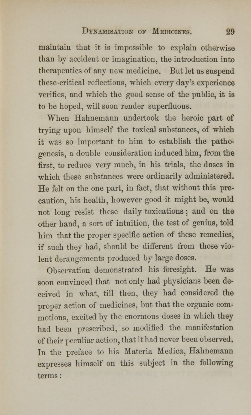 maintain that it is impossible to explain otherwise than by accident or imagination, the introduction into therapeutics of any new medicine. But let us suspend these-critical reflections, which every day's experience verifies, and which the good sense of the public, it is to be hoped, will soon render superfluous. When Hahnemann undertook the heroic part of trying upon himself the toxical substances, of which it was so important to him to establish the patho- genesis, a double consideration induced him, from the first, to reduce very much, in his trials, the doses in which these substances were ordinarily administered. He felt on the one part, in fact, that without this pre- caution, his health, however good it might be, would not long resist these daily toxications; and on the other hand, a sort of intuition, the test of genius, told him that the proper specific action of these remedies, if such they had, should be different from those vio- lent derangements produced by large doses. Observation demonstrated his foresight. He was soon convinced that not only had physicians been de- ceived in what, till then, they had considered the proper action of medicines, but that the organic com- motions, excited by the enormous doses in which they had been prescribed, so modified the manifestation of their peculiar action, that it had never been observed. In the preface to his Materia Medica, Hahnemann expresses himself on this subject in the following terms: