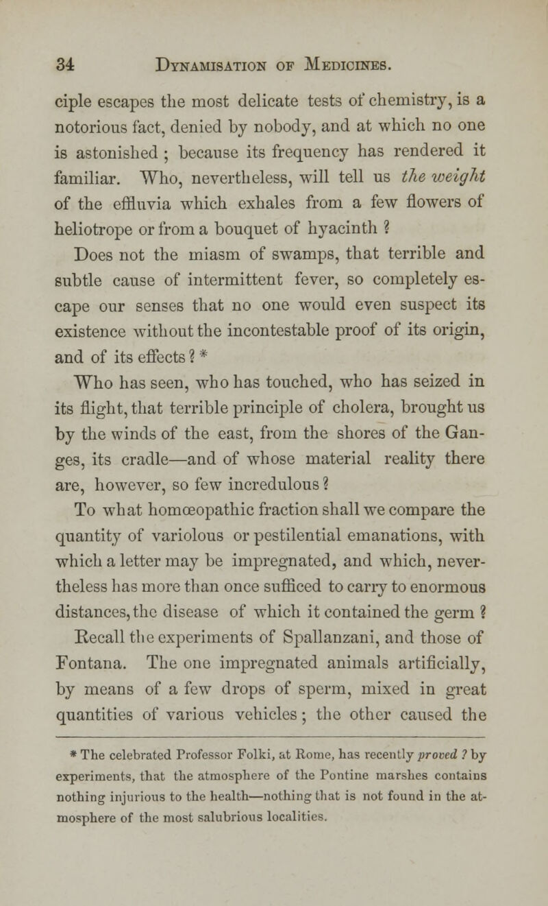 ciple escapes the most delicate tests of chemistry, is a notorious fact, denied by nobody, and at which no one is astonished ; because its frequency has rendered it familiar. Who, nevertheless, will tell us the weight of the effluvia which exhales from a few flowers of heliotrope or from a bouquet of hyacinth ? Does not the miasm of swamps, that terrible and subtle cause of intermittent fever, so completely es- cape our senses that no one would even suspect its existence without the incontestable proof of its origin, and of its effects ? * Who has seen, who has touched, who has seized in its flight, that terrible principle of cholera, brought us by the winds of the east, from the shores of the Gan- ges, its cradle—and of whose material reality there are, however, so few incredulous % To what homoeopathic fraction shall we compare the quantity of variolous or pestilential emanations, with which a letter may be impregnated, and which, never- theless has more than once sufficed to cany to enormous distances, the disease of which it contained the germ ? Recall the experiments of Spallanzani, and those of Fontana. The one impregnated animals artificially, by means of a few drops of sperm, mixed in great quantities of various vehicles; the other caused the * The celebrated Professor Folki, at Rome, has recently proved ? by experiments, that the atmosphere of the Pontine marshes contains nothing injurious to the health—nothing that is not found in the at- mosphere of the most salubrious localities.