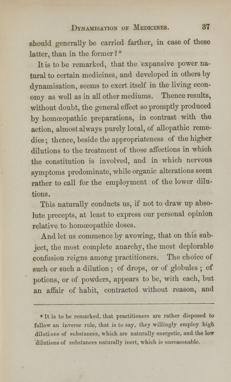 should generally be carried farther, in case of these latter, than in the former ? * It is to be remarked, that the expansive power na- tural to certain medicines, and developed in others by dynamisation, seems to exert itself in the living econ- omy as well as in all other mediums. Thence results, without doubt, the general effect so promptly produced by homoeopathic preparations, in contrast with the action, almost always purely local, of allopathic reme- dies ; thence, beside the appropriateness of the higher dilutions to the treatment of those affections in which the constitution is involved, and in which nervous symptoms predominate, while organic alterations seem rather to call for the employment of the lower dilu- tions. This naturally conducts us, if not to draw up abso- lute precepts, at least to express our personal opinion relative to homoeopathic doses. And let us commence by avowing, that on this sub- ject, the most complete anarchy, the most deplorable confusion reigns among practitioners. The choice of such or such a dilution ; of drops, or of globules ; of potions, or of powders, appears to be, with each, but an affair of habit, contracted without reason, and * It is to be remarked, that practitioners are rather disposed to follow an inverse rule, that is to say, they willingly employ high dilutions of substances, which are naturally energetic, and the low dilutions of substances naturally inert, which is unreasonable.