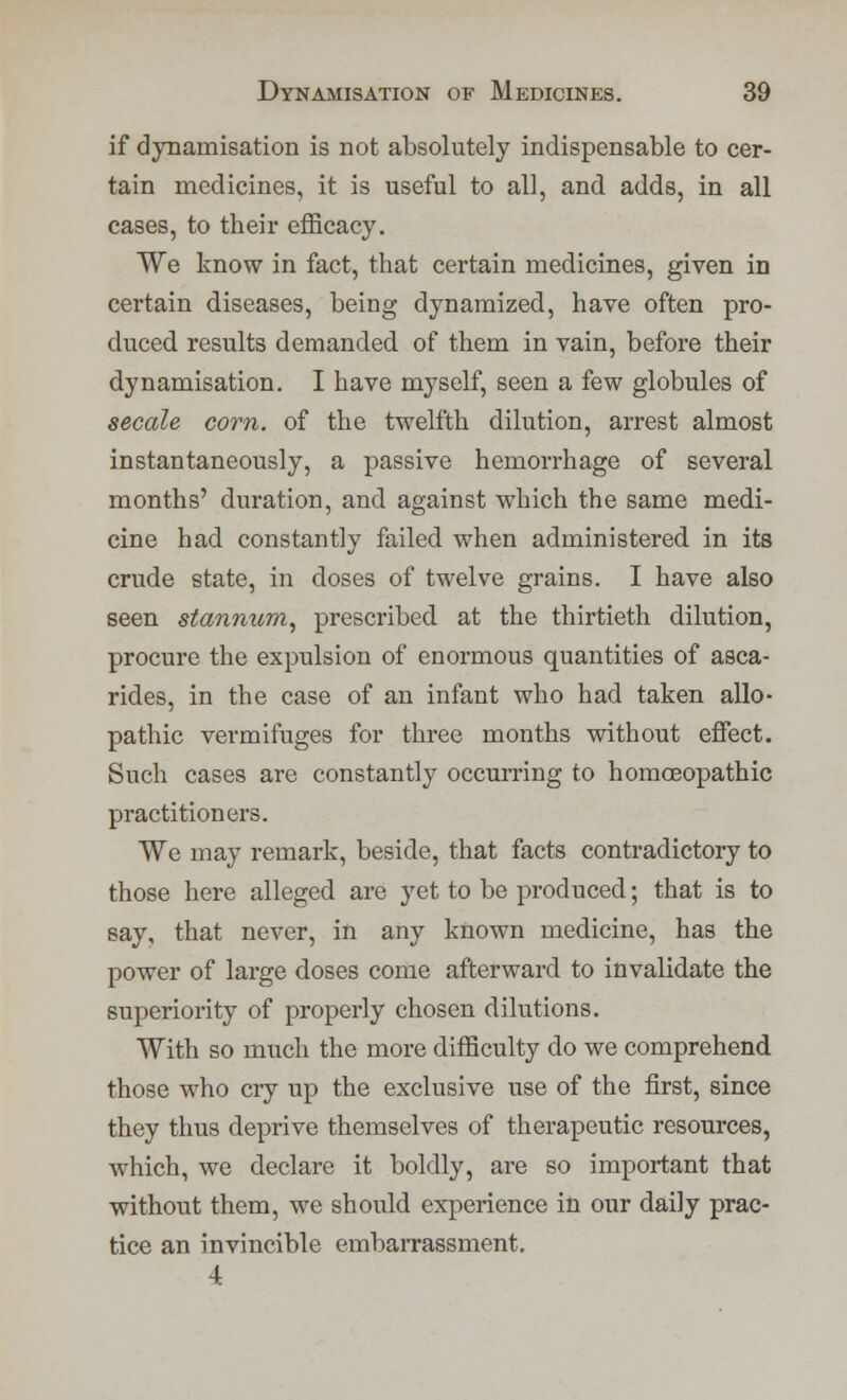 if dynamisation is not absolutely indispensable to cer- tain medicines, it is useful to all, and adds, in all cases, to their efficacy. We know in fact, that certain medicines, given in certain diseases, being dynamized, have often pro- duced results demanded of them in vain, before their dynamisation. I have myself, seen a few globules of secede corn, of the twelfth dilution, arrest almost instantaneously, a passive hemorrhage of several months' duration, and against which the same medi- cine had constantly failed when administered in its crude state, in doses of twelve grains. I have also seen stannum, prescribed at the thirtieth dilution, procure the expulsion of enormous quantities of asca- rides, in the case of an infant who had taken allo- pathic vermifuges for three months without effect. Such cases are constantly occurring to homoeopathic practitioners. We may remark, beside, that facts contradictory to those here alleged are yet to be produced; that is to say, that never, in any known medicine, has the power of large doses come afterward to invalidate the superiority of properly chosen dilutions. With so much the more difficulty do we comprehend those who cry up the exclusive use of the first, since they thus deprive themselves of therapeutic resources, which, we declare it boldly, are so important that without them, we should experience in our daily prac- tice an invincible embarrassment. 4