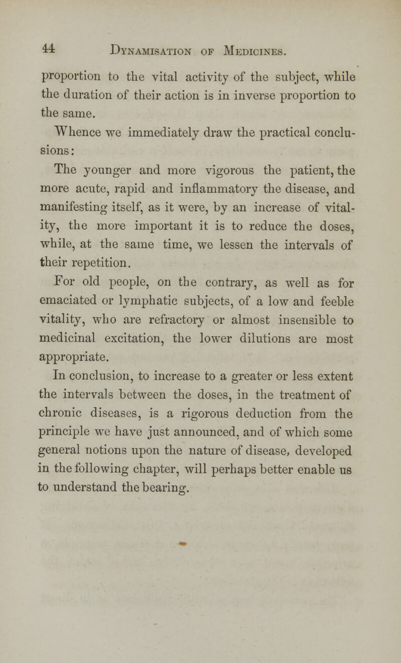 proportion to the vital activity of the subject, while the duration of their action is in inverse proportion to the same. Whence we immediately draw the practical conclu- sions : The younger and more vigorous the patient, the more acute, rapid and inflammatory the disease, and manifesting itself, as it were, by an increase of vital- ity, the more important it is to reduce the doses, while, at the same time, we lessen the intervals of their repetition. For old people, on the contrary, as well as for emaciated or lymphatic subjects, of a low and feeble vitality, who are refractory or almost insensible to medicinal excitation, the lower dilutions are most appropriate. In conclusion, to increase to a greater or less extent the intervals between the doses, in the treatment of chronic diseases, is a rigorous deduction from the principle we have just announced, and of which some general notions upon the nature of disease, developed in the following chapter, will perhaps better enable us to understand the bearing:.