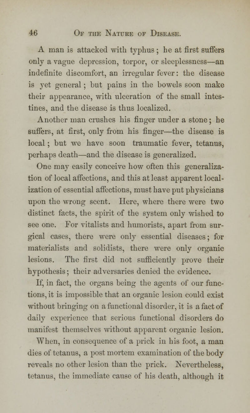 A man is attacked with typhus ; he at first suffers only a vague depression, torpor, or sleeplessness—an indefinite discomfort, an irregular fever: the disease is yet general; but pains in the bowels soon make their appearance, with ulceration of the small intes- tines, and the disease is thus localized. Another man crushes his finger under a stone; he suffers, at first, only from his finger—the disease is local; but we have soon traumatic fever, tetanus, perhaps death—and the disease is generalized. One may easily conceive how often this generaliza- tion of local affections, and this at least apparent local- ization of essential affections, must have put physicians upon the wrong scent. Here, where there were two distinct facts, the spirit of the system only wished to see one. For vitalists and humorists, apart from sur- gical cases, there were only essential diseases; for materialists and solidists, there were only organic lesions. The first did not sufficiently prove their hypothesis; their adversaries denied the evidence. If, in fact, the organs being the agents of our func- tions, it is impossible that an organic lesion could exist without bringing on a functional disorder, it is a fact of daily experience that serious functional disorders do manifest themselves without apparent organic lesion. When, in consequence of a prick in his foot, a man dies of tetanus, a post mortem examination of the body reveals no other lesion than the prick. Nevertheless, tetanus, the immediate cause of his death, although it