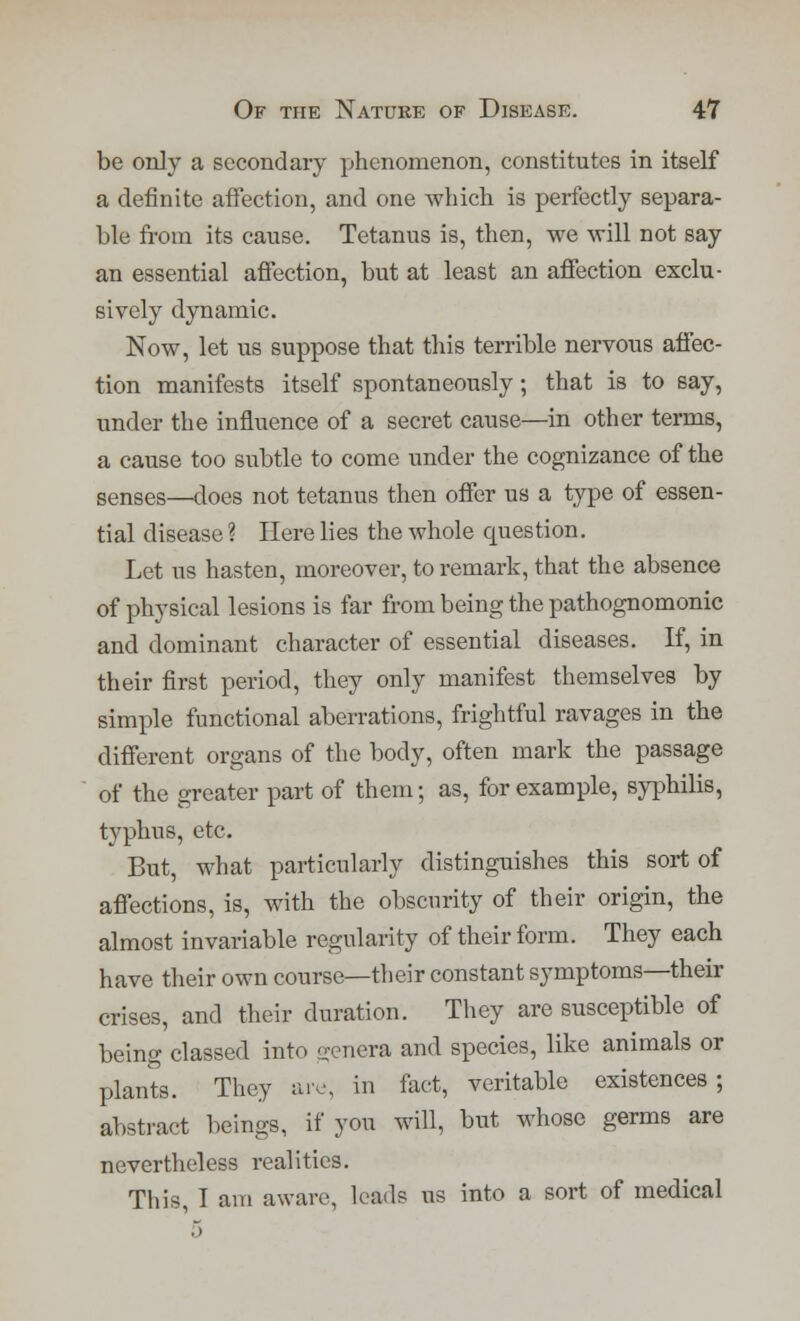 be only a secondary yjhenomenon, constitutes in itself a definite affection, and one -which is perfectly separa- ble from its cause. Tetanus is, then, we will not say an essential affection, but at least an affection exclu- sively dynamic. Now, let us suppose that this terrible nervous affec- tion manifests itself spontaneously; that is to say, under the influence of a secret cause—in other terms, a cause too subtle to come under the cognizance of the senses—does not tetanus then offer us a type of essen- tial disease ? Here lies the whole question. Let us hasten, moreover, to remark, that the absence of physical lesions is far from being the pathognomonic and dominant character of essential diseases. If, in their first period, they only manifest themselves by simple functional aberrations, frightful ravages in the different organs of the body, often mark the passage of the greater part of them; as, for example, syphilis, typhus, etc. But, what particularly distinguishes this sort of affections, is, with the obscurity of their origin, the almost invariable regularity of their form. They each have their own course—their constant symptoms—their crises, and their duration. They are susceptible of being classed into genera and species, like animals or plants. They are, in fact, veritable existences ; abstract beings, if you will, but whose germs are nevertheless realities. This, I am aware, leads us into a sort of medical