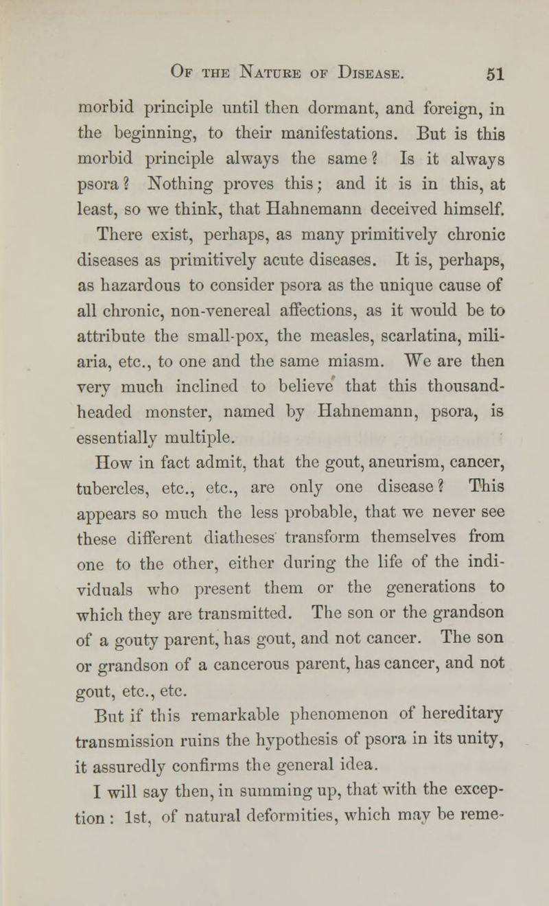 morbid principle until then dormant, and foreign, in the beginning, to their manifestations. But is this morbid principle always the same ? Is it always psora ? Nothing proves this; and it is in this, at least, so we think, that Hahnemann deceived himself. There exist, perhaps, as many primitively chronic diseases as primitively acute diseases. It is, perhaps, as hazardous to consider psora as the unique cause of all chronic, non-venereal affections, as it would be to attribute the small-pox, the measles, scarlatina, mili- aria, etc., to one and the same miasm. We are then very much inclined to believe' that this thousand- headed monster, named by Hahnemann, psora, is essentially multiple. How in fact admit, that the gout, aneurism, cancer, tubercles, etc., etc., are only one disease? This appears so much the less probable, that we never see these different diatheses transform themselves from one to the other, either during the life of the indi- viduals who present them or the generations to which they are transmitted. The son or the grandson of a gouty parent, has gout, and not cancer. The son or grandson of a cancerous parent, has cancer, and not gout, etc., etc. But if this remarkable phenomenon of hereditary transmission ruins the hypothesis of psora in its unity, it assuredly confirms the general idea. I will say then, in summing up, that with the excep- tion : 1st. of natural deformities, which may be reme-