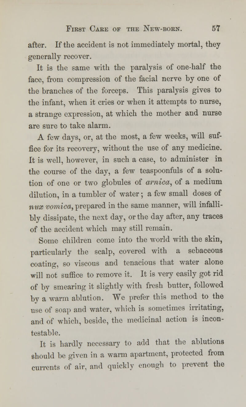 after. If the accident is not immediately mortal, they generally recover. It is the same with the paralysis of one-half the face, from compression of the facial nerve by one of the branches of the forceps. This paralysis gives to the infant, when it cries or when it attempts to nurse, a strange expression, at which the mother and nurse are sure to take alarm. A few days, or, at the most, a few weeks, will suf- fice for its recovery, without the use of any medicine. It is well, however, in such a case, to administer in the course of the day, a few teaspoonfuls of a solu- tion of one or two globules of arnica, of a medium dilution, in a tumbler of water; a few small doses of mix vomica, prepared in the same manner, will infalli- bly dissipate, the next day, or the day after, any traces of the accident which may still remain. Some children come into the world with the skin, particularly the scalp, covered with a sebaceous coating, so viscous and tenacious that water alone will not suffice to remove it. It is very easily got rid of by smearing it slightly with fresh butter, followed by a warm ablution. We prefer this method to the use of soap and water, which is sometimes irritating, and of which, beside, the medicinal action is incon- testable. It is hardly necessary to add that the ablutions should be given in a warm apartment, protected from currents of air, and quickly enough to prevent the