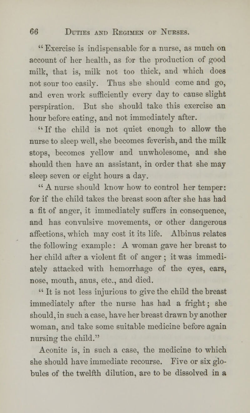  Exercise is indispensable for a nurse, as much on account of her health, as for the production of good milk, that is, milk not too thick, and which does not sour too easily. Thus she should come and go, and even work sufficiently every day to cause slight perspiration. But she should take this exercise an hour before eating, and not immediately after.  If the child is not quiet enough to allow the nurse to sleep well, she becomes feverish, and the milk stops, becomes yellow and unwholesome, and she should then have an assistant, in order that she may sleep seven or eight hours a day.  A nurse should know how to control her temper: for if the child takes the breast soon after she has had a fit of anger, it immediately suffers in consequence, and has convulsive movements, or other dangerous affections, which may cost it its life. Albinus relates the following example: A woman gave her breast to her child after a violent fit of anger ; it was immedi- ately attacked with hemorrhage of the eyes, ears, nose, mouth, anus, etc., and died.  It is not less injurious to give the child the breast immediately after the nurse has had a fright; she should, in such a case, have her breast drawn by another woman, and take some suitable medicine before again nursing the child. Aconite is, in such a case, the medicine to which she should have immediate recourse. Five or six glo- bules of the twelfth dilution, are to be dissolved in a