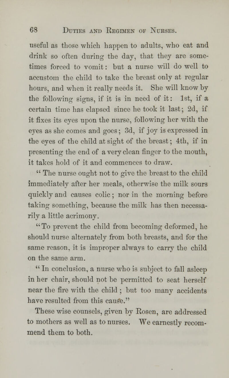 useful as those which happen to adults, who eat and drink so often during the day, that they are some- times forced to vomit: but a nurse will do well to accustom the child to take the breast only at regular hours, and when it really needs it. She will know by the following signs, if it is in need of it: 1st, if a certain time has elapsed since he took it last; 2d, if it fixes its eyes upon the nurse, following her with the eyes as she comes and goes; 3d, if joy is expressed in the eyes of the child at sight of the breast; 4th, if in presenting the end of a very clean finger to the mouth, it takes hold of it and commences to draw.  The nurse ought not to give the breast to the child immediately after her meals, otherwise the milk sours quickly and causes colic; nor in the morning before taking something, because the milk lias then necessa- rily a little acrimony. To prevent the child from becoming deformed, he should nurse alternately from both breasts, and for the same reason, it is improper always to carry the child on the same arm.  In conclusion, a nurse who is subject to fall asleep in her chair, should not be permitted to seat herself near the fire with the child ; but too many accidents have resulted from this cauge. These wise counsels, given by Rosen, are addressed to mothers as well as to nurses. We earnestly recom- mend them to both.