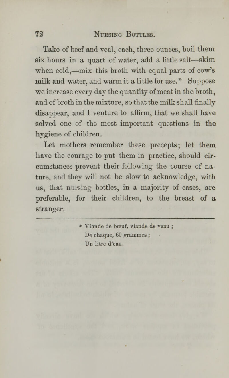 Take of beef and veal, each, three ounces, boil them six hours in a quart of water, add a little salt—skim when cold,—mix this broth with equal parts of cow's milk and water, and warm it a little for use.* Suppose we increase every day the quantity of meat in the broth, and of broth in the mixture, so that the milk shall finally disappear, and I venture to affirm, that we shall have solved one of the most important questions in the hygiene of children. Let mothers remember these precepts; let them have the courage to put them in practice, should cir- cumstances prevent their following the course of na- ture, and they will not be slow to acknowledge, with us, that nursing bottles, in a majority of cases, are preferable, for their children, to the breast of a stranger. * Viande de bcfiuf, viande de veau ; De chaque, 60 grammes ; Un litre d'eau.