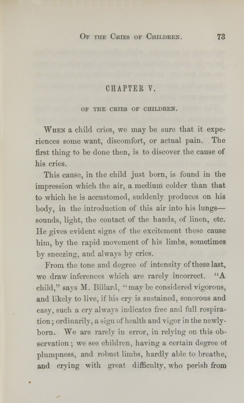 CHAPTER V. OF THE CRIES OF CHILDREN. When a child cries, we may be sure that it expe- riences some want, discomfort, or actual pain. The first thing to be done then, is to discover the cause of his cries. This cause, in the child just born, is found in the impression which the air, a medium colder than that to which he is accustomed, suddenly produces on his body, in the introduction of this air into his lungs— sounds, light, the contact of the hands, of linen, etc. He gives evident signs of the excitement these cause him, by the rapid movement of his limbs, sometimes by sneezing, and always by cries. From the tone and degree of intensity of these last, we draw inferences which are rarely incorrect. A child, says M. Billard,  may be considered vigorous, and likely to live, if his cry is sustained, sonorous and easy, such a cry always indicates free and full respira- tion ; ordinarily, a sign of health and vigor in the newly- born. We are rarely in error, in relying on this ob- servation ; we see children, having a certain degree of plumpness, and robust limbs, hardly able to breathe, and crying with great difficulty, who perish from