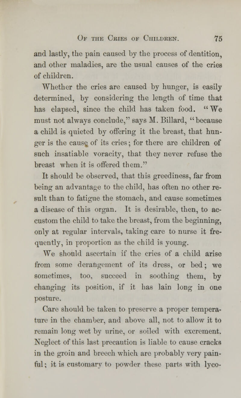 and lastly, the pain caused by the process of dentition, and other maladies, are the usual causes of the cries of children. Whether the cries are caused by hunger, is easily determined, by considering the length of time that has elapsed, since the child has taken food. We must not always conclude, says M. Billard, because a child is quieted by offering it the breast, that hun- ger is the cause, of its cries; for there are children of such insatiable voracity, that they never refuse the breast when it is offered them. It should be observed, that this greediness, far from being an advantage to the child, has often no other re- sult than to fatigue the stomach, and cause sometimes a disease of this organ. It is desirable, then, to ac- custom the child to take the breast, from the beginning, only at regular intervals, taking care to nurse it fre- quently, in proportion as the child is young. We should ascertain if the cries of a child arise from some derangement of its dress, or bed; we sometimes, too, succeed in soothing them, by changing its position, if it has lain long in one posture. Care should be taken to preserve a proper tempera- ture in the chamber, and above all, not to allow it to remain long wet by urine, or soiled with excrement. Neglect of this last precaution is liable to cause cracks in the groin and breech which are probably very pain- ful ; it is customary to powder these parts with lyco-