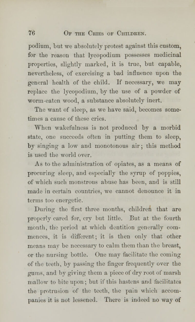 podium, but we absolutely protest against tins custom, for the reason that lycopodium possesses medicinal properties, slightly marked, it is true, but capable, nevertheless, of exercising a bad influence upon the general health of the child. If necessary, we may replace the lycopodium, by the use of a powder of worm-eaten wood, a substance absolutely inert. The want of sleep, as we have said, becomes some- times a cause of these cries. When wakefulness is not produced by a morbid state, one succeeds often in putting them to sleep, by singing a low and monotonous air; this method is used the world over. As to the administration of opiates, as a means of procuring sleep, and especially the syrup of poppies, of which such monstrous abuse has been, and is still made in certain countries, we cannot denounce it in terms too energetic. During the first three months, children that are properly cared for, cry but little. But at the fourth month, the period at which dentition generally com- mences, it is different; it is then only that other means may be necessary to calm them than the breast, or the nursing bottle. One may facilitate the coming of the teeth, by passing the finger frequently over the gums, and by giving them a piece of dry root of marsh mallow to bite upon; but if this hastens and facilitates the protrusion of the teeth, the pain which accom- panies it is not lessened. There is indeed no way of